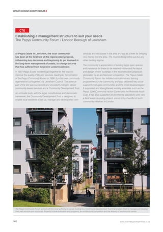 URBAN DESIGN COMPENDIUM 2

076
Establishing a management structure to suit your needs
The Pepys Community Forum / London Borough of Lewisham

At Pepys Estate in Lewisham, the local community
has been at the forefront of the regeneration process,
influencing key decisions and beginning to get involved in
the long-term management of assets, to change an area
that has suffered from long-term underinvestment.
In 1997 Pepys Estate residents got together to find ways to
improve the quality of life and services, leading to the formation
of the Pepys Community Forum in 1998. It put its own community
regeneration bid together, via Lewisham Council. The revenue
part of the bid was successful and provided funding to deliver
community-based services and a Community Development Trust.
An umbrella body, with the legal, constitutional and democratic
framework, the Community Development Trust is designed to
enable local residents to set up, manage and develop their own

services and resources in the area and act as a lever for bringing
new money into the area. The Trust is designed to out-live any
other funding regime.
The community’s appreciation of existing large open spaces
and insistence for these to be retained influenced the layout
and design of new buildings in the reconstruction proposals
generated by an architectural competition. The Pepys Estate
Community Forum has initiated educational and training
programmes for the community and also delivered key social
support for refugee communities and the most disadvantaged.
It supported and strengthened existing amenities such as the
Pepys 2000 Community Action Centre and the Riverside Youth
Club. It has also supported environmental aspirations and runs
a food waste recycling project, one of only a handful of such
community initiatives in London.

The Pepys Community Forum worked with the local authority to secure funding for a Community Development Trust that enables them to manage and develop
their own services and resources. Projects include education and programs, an architectural competition and the delivery of a community centre.

182

www.urbandesigncompendium.co.uk

 