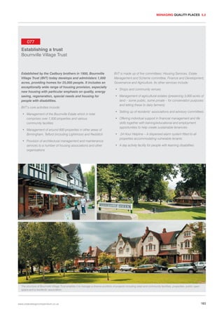MANAGING QUALITY PLACES 5.2

077
Establishing a trust
Bournville Village Trust

Established by the Cadbury brothers in 1900, Bournville
Village Trust (BVT) today develops and administers 1,000
acres, providing homes for 25,000 people. It includes an
exceptionally wide range of housing provision, especially
new housing with particular emphasis on quality, energy
saving, regeneration, special needs and housing for
people with disabilities.
BVT’s core activities include:
• Management of the Bournville Estate which in total
comprises over 7,500 properties and various
community facilities
• Management of around 600 properties in other areas of
Birmingham, Telford (including Lightmoor) and Redditch
• Provision of architectural management and maintenance
services to a number of housing associations and other
organisations

BVT is made up of five committees: Housing Services, Estate
Management and Scheme committee, Finance and Development,
Governance and Agriculture. Its other services include:
• Shops and community venues
• Management of agricultural estates (preserving 3,000 acres of
land – some public, some private – for conservation purposes
and letting these to dairy farmers)
• Setting up of residents’ associations and advisory committees
• Offering individual support in financial management and life
skills together with training/educational and employment
opportunities to help create sustainable tenancies
•

24 Hour Helpline – A dispersed alarm system fitted to all
properties accommodating vulnerable tenants

• A day activity facility for people with learning disabilities

The structure of Bournville Village Trust enables it to manage a diverse portfolio of projects including retail and community facilities, properties, public open
space and a residents’ association.

www.urbandesigncompendium.co.uk

183

 