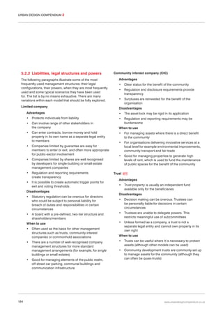 URBAN DESIGN COMPENDIUM 2

5.2.2 Liabilities, legal structures and powers
The following paragraphs illustrate some of the most
frequently used management structures; their legal
configurations, their powers, when they are most frequently
used and some typical scenarios they have been used
for. The list is by no means exhaustive. There are many
variations within each model that should be fully explored.
Limited company

Community interest company (CIC)
Advantages
•

Clear status for the benefit of the community

•

Regulation and disclosure requirements provide
transparency

•

Surpluses are reinvested for the benefit of the
organisation

Disadvantages

Advantages

•

The asset lock may be rigid in its application

•

Protects individuals from liability

•

•

Can involve range of other stakeholders in
the company

Regulation and reporting requirements may be
burdensome

When to use

•

Can enter contracts, borrow money and hold
property in its own name as a separate legal entity
to members

•

Companies limited by guarantee are easy for
members to enter or exit, and often more appropriate
for public-sector involvement

•

Companies limited by shares are well recognised
by developers for single-building or small-estate
management companies

•

Regulation and reporting requirements
create transparency

•

It is possible to create automatic trigger points for
exit and voting thresholds

Disadvantages
•

Statutory regulation can be onerous for directors
who could be subject to personal liability for
breach of duties and responsibilities in certain
circumstances

•

A board with a pre-defined, two-tier structure and
shareholders/members

When to use
•

•

•

184

Often used as the basis for other management
structures such as trusts, community interest
companies or commonhold associations
There are a number of well-recognised company
management structures for more standard
management arrangements (for example, for single
buildings or small estates)
Good for managing elements of the public realm,
off-street car parking, communal buildings and
communication infrastructure

•

For managing assets where there is a direct benefit
to the community

•

For organisations delivering innovative services at a
local level for example environmental improvements,
community transport and fair trade

•

Good for managing properties to generate high
levels of rent, which is used to fund the maintenance
of public spaces for the benefit of the community

Trust

077

Advantages
•

Trust property is usually an independent fund
available only for the beneficiaries

Disadvantages
•

Decision making can be onerous. Trustees can
be personally liable for decisions in certain
circumstances

•

Trustees are unable to delegate powers. This
restricts meaningful use of subcommittees

•

Unless formed as a company, a trust is not a
separate legal entity and cannot own property in its
own right

When to use
•

Trusts can be useful where it is necessary to protect
assets (although other models can be used)

•

Community development trusts are commonly set up
to manage assets for the community (although they
can often be quasi-trusts)

www.urbandesigncompendium.co.uk

 