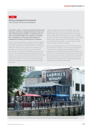 MANAGING QUALITY PLACES 5.2

078
Mixing management structures
Coin Street Community Builders

Coin Street, London, a mixed-use scheme that will include
housing, a public park, managed workshops, leisure and
other retail/commercial activities, a swimming pool and
other community facilities when complete, is managed
by a combination of a Trust and social enterprise, a
management company, and fully-mutual co-operative.
Set up in 1974 by its residents, Coin Street Community Builders
(CSCB) works with the South Bank Employers’ Group (SBEG)
to promote Coin Street and the wider South Bank. Commercial
lettings are vetted to ensure quality and an appropriate mix
and balance. The profits from these commercial activities
plus members’ subscriptions (to the SBEG) and grant funding
are used to cross-subsidise otherwise unviable activities and
services. These include environmental improvements to the area,
development of transport links and work with local schools to
improve their facilities. The Trust invests over £250,000 a year
towards the maintenance of the parks and riverside walkways
that it owns.

CSCB has created a wholly owned subsidiary, South Bank
Management Services Ltd, which manages the Oxo Tower,
Gabriel’s Wharf, Bernie Spain Gardens and the river frontage
who are responsible for collecting rents and service charges,
gardening, litter clearing and marketing services. The Coin Street
project employs approximately 35 full-time staff and makes
use of professional consultants, such as architects, quantity
surveyors, lawyers and project managers.
All four housing developments in the Coin Street area are run
by fully-mutual co-operatives. Every adult tenant must become
a member of the co-operative after completing a training
programme and is expected to take an active part in running it.
All decisions in the co-operative are taken by its members on the
basis of one member, one vote. The tenants of the co-operative
become shareholders in the company that owns the lease on
the building and are responsible for maintaining its properties,
collecting rents and selecting new tenants.

Gabriel’s Wharf is one of the projects managed by Coin Street Community Builders’ fully mutual co-operative. Opened in 1988 as a response to the
needs of local workers, residents and visitors, its unique art shops, bars and restaurants have helped it become a key attraction on the South Bank.

www.urbandesigncompendium.co.uk

185

 