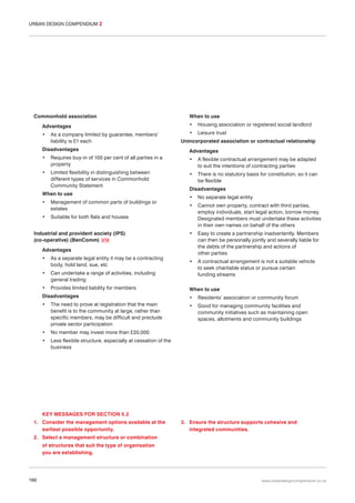 URBAN DESIGN COMPENDIUM 2

Commonhold association
Advantages
•

As a company limited by guarantee, members’
liability is £1 each

When to use
•

Housing association or registered social landlord

•

Leisure trust

Unincorporated association or contractual relationship

Disadvantages

Advantages

•

Requires buy-in of 100 per cent of all parties in a
property

•

A flexible contractual arrangement may be adapted
to suit the intentions of contracting parties

•

Limited flexibility in distinguishing between
different types of services in Commonhold
Community Statement

•

There is no statutory basis for constitution, so it can
be flexible

When to use
•

Management of common parts of buildings or
estates

•

Disadvantages
•

No separate legal entity

•

Cannot own property, contract with third parties,
employ individuals, start legal action, borrow money.
Designated members must undertake these activities
in their own names on behalf of the others

•

Easy to create a partnership inadvertently. Members
can then be personally jointly and severally liable for
the debts of the partnership and actions of
other parties

•

A contractual arrangement is not a suitable vehicle
to seek charitable status or pursue certain
funding streams

Suitable for both flats and houses

Industrial and provident society (IPS)
(co-operative) (BenComm) 078
Advantages
•

As a separate legal entity it may be a contracting
body, hold land, sue, etc

•

Can undertake a range of activities, including
general trading

•

Provides limited liability for members

When to use

Disadvantages

•

Residents’ association or community forum

•

The need to prove at registration that the main
benefit is to the community at large, rather than
specific members, may be difficult and preclude
private sector participation

•

Good for managing community facilities and
community initiatives such as maintaining open
spaces, allotments and community buildings

•

No member may invest more than £20,000

•

Less flexible structure, especially at cessation of the
business

KEY MESSAGES FOR SECTION 5.2
1. Consider the management options available at the
earliest possible opportunity.

3. Ensure the structure supports cohesive and
integrated communities.

2. Select a management structure or combination
of structures that suit the type of organisation
you are establishing.

186

www.urbandesigncompendium.co.uk

 