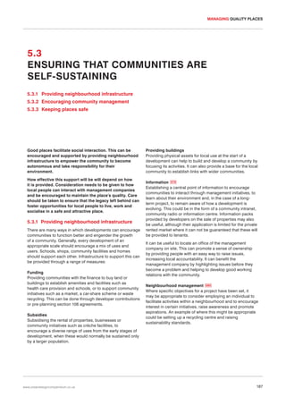 MANAGING QUALITY PLACES

5.3
ENSURING THAT COMMUNITIES ARE
SELF-SUSTAINING
5.3.1 Providing neighbourhood infrastructure
5.3.2 Encouraging community management
5.3.3 Keeping places safe

Good places facilitate social interaction. This can be
encouraged and supported by providing neighbourhood
infrastructure to empower the community to become
autonomous and take responsibility for their
environment.
How effective this support will be will depend on how
it is provided. Consideration needs to be given to how
local people can interact with management companies
and be encouraged to maintain the place’s quality. Care
should be taken to ensure that the legacy left behind can
foster opportunities for local people to live, work and
socialise in a safe and attractive place.

5.3.1 Providing neighbourhood infrastructure
There are many ways in which developments can encourage
communities to function better and engender the growth
of a community. Generally, every development of an
appropriate scale should encourage a mix of uses and
users. Schools, shops, community facilities and homes
should support each other. Infrastructure to support this can
be provided through a range of measures:
Funding
Providing communities with the finance to buy land or
buildings to establish amenities and facilities such as
health care provision and schools, or to support community
initiatives such as a market, a car-share scheme or waste
recycling. This can be done through developer contributions
or pre-planning section 106 agreements.
Subsidies
Subsidising the rental of properties, businesses or
community initiatives such as crèche facilities, to
encourage a diverse range of uses from the early stages of
development, when these would normally be sustained only
by a larger population.

www.urbandesigncompendium.co.uk

Providing buildings
Providing physical assets for local use at the start of a
development can help to build and develop a community by
focusing its activities. It can also provide a base for the local
community to establish links with wider communities.
Information 079
Establishing a central point of information to encourage
communities to interact through management initiatives, to
learn about their environment and, in the case of a longterm project, to remain aware of how a development is
evolving. This could be in the form of a community intranet,
community radio or information centre. Information packs
provided by developers on the sale of properties may also
be useful, although their application is limited for the private
rented market where it can not be guaranteed that these will
be provided to tenants.
It can be useful to locate an office of the management
company on site. This can promote a sense of ownership
by providing people with an easy way to raise issues,
increasing local accountability. It can benefit the
management company by highlighting issues before they
become a problem and helping to develop good working
relations with the community.
Neighbourhood management 080
Where specific objectives for a project have been set, it
may be appropriate to consider employing an individual to
facilitate activities within a neighbourhood and to encourage
interest in certain initiatives, raise awareness and promote
aspirations. An example of where this might be appropriate
could be setting up a recycling centre and raising
sustainability standards.

187

 