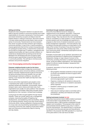 URBAN DESIGN COMPENDIUM 2

Selling and letting
People who have a long-term interest in an area are more
likely to become involved in community activities and to take
responsibility for the area’s maintenance. First-time buyers
and shared ownership occupiers are likely to have the
highest interest in making an area work. Short-term tenants
in private rented properties are less likely to feel a strong
sense of community. Tenants tend to be more transient
than owner-occupiers and less inclined to get involved in
community activities. In view of this, it may be sensible to
impose agreements that limit the number of properties sold
for subsequent private renting, or that limit the number that
can be sold to a single buyer. In addition, management and
neighbourhood bodies can help to promote cohesion on
mixed-tenure developments by working across tenures.
Residents from all backgrounds and occupancy types
should be given opportunities to become fully involved
in community activities. This will help to minimise social
exclusion and promote integration.

5.3.2 Encouraging community management
Empower neighbourhoods to plan for the future
Encouraging communities to shape their environment
through voluntary sector and service delivery contributions
helps to empower neighbourhoods to plan for the future.
As well as providing community benefits, this can help
individuals gain improved confidence, new skills and
training. It can improve their health and help them meet
other residents.
Forums and similar organisations give people a voice
in expressing their views on local issues. Groups can
represent people with disabilities, young people, traders,
transport users, senior citizens and many more. Such
organisations are usually non-party political. Their executive
or management committees make policy and plan events,
benefiting from their members’ intimate local knowledge.
Local groups are often brought together through shared
interests. These can include: taking over a management
company, improving the quality of neighbouring
developments, and establishing child care facilities, setting
up car-sharing schemes, having a bus stop moved nearer a
community centre, having a pedestrian crossing provided
on a busy road, securing standing representation on matters
concerning community care, keeping a local police station
open and improving concessionary rates for evening
and day classes.

190

Contribute through residents’ associations
One of the most effective forces for change in a
neighbourhood is the residents’ association. These work
with the council and other organisations in promoting
positive change. They may become the main representative
body for consultation on major projects. In many cases they
provide residents with the knowledge and experience to
progress to other forms of resident involvement, such as a
tenant management organisation. The local authority may
be willing to provide grant funding to an association on the
basis of the number of members it has and the proportion
of residents who have joined. Other funding may come
from community events, membership subscriptions and the
National Lottery Board.
Examples of issues taken up by residents’ associations are:
providing local expertise for neighbourhood management,
lobbying for change on major issues of concern to the
community, providing information to residents about local
issues, social and welfare organisations, and raising public
support for efforts to tackle vandalism, harassment and
anti-social behaviour.
A residents’ association or forum can be set up through the
following process:
•

Bring together interested residents to discuss issues
of concern and establish the level of support within
the community

•

Tell people about the forum or residents’ association
and encourage people to get involved.

•

Organise a meeting for all residents to discuss the
issues, and how the forum or residents’ association
will be organised

•

Establish a steering group or residents’ panel

•

Prepare a constitution

•

Hold a launch meeting to elect a committee (with a
chairperson, secretary and treasurer) and adopt
the constitution

Getting businesses involved 081 082
A Business Improvement District (BID) enables businesses
in the area to lead on and develop their own area
improvement plans. A BID proposal is developed through
research and consultation. The proposal is then voted on
and businesses decide whether to pay a levy in order to
fund the improvements. This additional levy is ring-fenced
for the area to fund the extra services and improvements
identified in the proposal. Each BID operates for a maximum
of five years before a new vote has to be taken.

www.urbandesigncompendium.co.uk

 