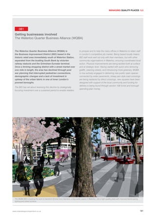 MANAGING QUALITY PLACES 5.3

081
Getting businesses involved
The Waterloo Quarter Business Alliance (WQBA)

The Waterloo Quarter Business Alliance (WQBA) is
the Business Improvement District (BID) based in the
historic retail area immediately south of Waterloo Station,
separated from the bustling South Bank by victorian
railway viaducts and the Grimshaw Eurostar terminal.
Once a thriving shopping district with a street market over
one mile in length, the area has declined through post
war planning that interrupted pedestrian connections,
demographic changes and a lack of investment in
upkeep of the urban fabric in one of inner London’s
poorest boroughs.
The BID has set about reversing this decline by strategically
focusing investment over a sustained period to enable retailers

to prosper and to help the many offices in Waterloo to retain staff
in London’s competitive job market. Being based locally means
BID staff work well not only with their members, but with other
community organisations in Waterloo, ensuring coordinated local
action. Physical improvements are being tackled both at surface
and at strategic level. Having started with quick wins removing
graffiti, cleaning streets, and introducing more greenery, WQBA
is now actively engaged in delivering new public open spaces
connected by wider pavements, sheep pen style road crossings
are being replaced by direct crossings, new squares have been
designed with support of the local community and funding for
delivery is being found through section 106 funds and borough
spending-plan money.

The WQBA BID is leading the work to transform Emma Cons Gardens, a key public space in Waterloo, into a high-quality plaza with improved landscaping,
lighting and street furniture.

www.urbandesigncompendium.co.uk

191

 