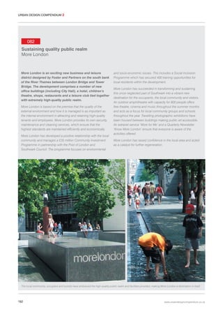 URBAN DESIGN COMPENDIUM 2

082
Sustaining quality public realm
More London

More London is an exciting new business and leisure
district designed by Foster and Partners on the south bank
of the River Thames between London Bridge and Tower
Bridge. The development comprises a number of new
office buildings (including City Hall), a hotel, children’s
theatre, shops, restaurants and a leisure club tied together
with extremely high-quality public realm.
More London is based on the premise that the quality of the
external environment and how it is managed is as important as
the internal environment in attracting and retaining high-quality
tenants and employees. More London provides its own security,
maintenance and cleaning services, which ensure that the
highest standards are maintained efficiently and economically.
More London has developed a positive relationship with the local
community and manages a £35 million Community Investment
Programme in partnership with the Pool of London and
Southwark Council. The programme focuses on environmental

and socio-economic issues. This includes a Social Inclusion
Programme which has secured 400 training opportunities for
local residents within the development.
More London has succeeded in transforming and sustaining
this once neglected part of Southwark into a vibrant new
destination for the occupants, the local community and visitors.
An outdoor amphitheatre with capacity for 800 people offers
free theatre, cinema and music throughout the summer months
and acts as a focus for local community groups and schools
throughout the year. Travelling photographic exhibitions have
been housed between buildings making public art accessible.
An extranet service ‘More for Me’ and a Quarterly Newsletter
‘Know More London’ ensure that everyone is aware of the
activities offered.
More London has raised confidence in the local area and acted
as a catalyst for further regeneration.

The local community, occupiers and tourists have embraced the high-quality public realm and facilities provided, making More London a destination in itself.

192

www.urbandesigncompendium.co.uk

 