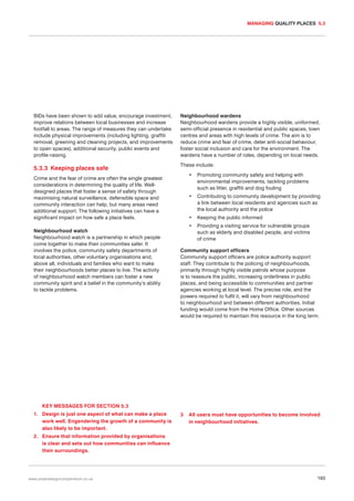 MANAGING QUALITY PLACES 5.3

BIDs have been shown to add value, encourage investment,
improve relations between local businesses and increase
footfall to areas. The range of measures they can undertake
include physical improvements (including lighting, graffiti
removal, greening and cleaning projects, and improvements
to open spaces), additional security, public events and
profile-raising.

Neighbourhood wardens
Neighbourhood wardens provide a highly visible, uniformed,
semi-official presence in residential and public spaces, town
centres and areas with high levels of crime. The aim is to
reduce crime and fear of crime, deter anti-social behaviour,
foster social inclusion and care for the environment. The
wardens have a number of roles, depending on local needs.

5.3.3 Keeping places safe

These include:
•

Neighbourhood watch
Neighbourhood watch is a partnership in which people
come together to make their communities safer. It
involves the police, community safety departments of
local authorities, other voluntary organisations and,
above all, individuals and families who want to make
their neighbourhoods better places to live. The activity
of neighbourhood watch members can foster a new
community spirit and a belief in the community’s ability
to tackle problems.

Promoting community safety and helping with
environmental improvements, tackling problems
such as litter, graffiti and dog fouling

•

Crime and the fear of crime are often the single greatest
considerations in determining the quality of life. Welldesigned places that foster a sense of safety through
maximising natural surveillance, defensible space and
community interaction can help, but many areas need
additional support. The following initiatives can have a
significant impact on how safe a place feels.

Contributing to community development by providing
a link between local residents and agencies such as
the local authority and the police

•

Keeping the public informed

•

Providing a visiting service for vulnerable groups
such as elderly and disabled people, and victims
of crime

Community support officers
Community support officers are police authority support
staff. They contribute to the policing of neighbourhoods,
primarily through highly visible patrols whose purpose
is to reassure the public, increasing orderliness in public
places, and being accessible to communities and partner
agencies working at local level. The precise role, and the
powers required to fulfil it, will vary from neighbourhood
to neighbourhood and between different authorities. Initial
funding would come from the Home Office. Other sources
would be required to maintain this resource in the long term.

KEY MESSAGES FOR SECTION 5.3
1. Design is just one aspect of what can make a place
work well. Engendering the growth of a community is
also likely to be important.

3

All users must have opportunities to become involved
in neighbourhood initiatives.

2. Ensure that information provided by organisations
is clear and sets out how communities can influence
their surroundings.

www.urbandesigncompendium.co.uk

193

 
