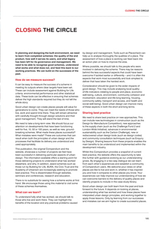 CLOSING THE CIRCLE

CLOSING THE CIRCLE

In planning and designing the built environment, we need
to learn from completed schemes: the quality of the end
product, how well it serves its users, and what legacy
has been left for its governance and management. We
need to be able to recognise good schemes, understand
what works and what does not, and feed this back to our
working practices. We can build on the successes of the
past.

How do we measure success?
It can be easy to measure the success of a scheme in
meeting its outputs where clear targets have been set.
These can include assessment against Building for Life
criteria, environmental performance and other statistical
data. These tools can be effective in ensuring that schemes
deliver the high standards required but they do not tell the
whole story.
Good urban design can create places people will value for
generations to come. They can meet the needs of those who
live, work and spend time there. They will remain attractive
with carefully thought through design solutions and their
good management. They will stand the test of time.
We need to take a long-term view. We should focus our
attention on developments that have been functioning
well for five, 10, 50 or 100 years, as well as new, groundbreaking schemes. What made these places successful?
What mistakes were made? These are outcomes that can
result when both the principles of urban design and the
processes that facilitate its delivery are understood and
used appropriately.
This publication, the original Compendium and the
website, showcase a number of projects we feel have
been successful in delivering particular aspects of urban
design. The information available offers a starting point for
those delivering projects to understand what has worked
elsewhere, and why. In addition, award schemes such as
those run by Building for Life, BURA, the Civic Trust and the
Academy of Urbanism are increasingly seeking to promote
best practice. This is disseminated through websites,
seminars and conferences, research and education.
There is no substitute for seeing how a scheme works at first
hand. We encourage those using this material to visit some
of these schemes themselves.

What can we learn?
To understand fully what has worked, we should talk to
those who live and work there. They can highlight the
benefits of the location and any practical problems caused

www.urbandesigncompendium.co.uk

by design and management. Tools such as Placecheck can
help us to analyse thoroughly the qualities of a place. The
assessment of how a place is working can feed back into
an action plan on how to improve the area.
Where possible, we should talk to the people who were
involved in delivering the scheme. There may be reasons
behind the less successful aspects that could have been
overcome if tackled earlier or differently – and it is often the
aspects that work most successfully and look simplest to
deliver that have taken the hardest work.
Consideration should be given to the wider impacts of
good design. This may include analysing local qualityof-life indicators (relating to people and place, economic
well-being, culture, environment, community cohesion and
involvement, education and life-long learning, housing,
community safety, transport and access, and health and
social well-being). Good urban design can improve many
of these aspects in both the short and long terms.

Sharing best practice
We need to share best practice on new approaches. This
can include new technologies in construction (such as the
Design for Manufacture Competition), new approaches
to the supply chain (such as the Challenge Fund 2 and
London-Wide Initiative), advances in environmental
sustainability such as the Carbon Challenge), new or
rediscovered urban design tools (such as design codes)
and community consultation techniques (such as Enquiry
by Design). Sharing lessons from these projects enables the
main benefits to be understood and implemented within the
development industry.
Whilst this Compendium provides a snapshot of current
best practice, the website offers the opportunity to take
this further with guidance evolving as our understanding
grows. By engaging in a two-way dialogue we can learn
from each other’s experiences and establish a community
of Compendium users. We welcome your views on what
places are like to live and work in, whether it has inspired
you and how it compares to other places you know. Your
experiences can help improve our understanding of how we
can overcome barriers to the delivery of quality places and
identify projects to include in the case study library.
Good urban design can both learn from the past and look
forward to the future. It depends on looking at places,
understanding what has worked and how these places have
interpreted urban design principles, and working together to
apply those lessons. Only by learning from our successes
and mistakes can we aim higher to create successful places.

195

 
