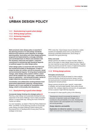 SOWING THE SEED

1.1
URBAN DESIGN POLICY
1.1.1 Good planning is good urban design
1.1.2 Writing design policies
1.1.3 Achieving integration
1.1.4 Beyond policy

Well-conceived urban design policy is essential if
the planning process is to raise design standards.
Effective local authority action depends on strategic
planning policy, local policy and urban design guidance,
prepared and implemented by a strongly motivated
and coordinated team of officers and members with
the necessary resources and support. Long-term
commitment to maintaining high standards depends
on political support for urban design policy.
Urban design policy is concerned with more than just
the architectural quality of development. It helps to
shape the place as a whole, and all its economic, social
and environmental impacts. To bring about fundamental
change, urban design policy needs to define a vision
which will be realised over a time span – sometimes as
long as a generation – and achieved through a series of
staged objectives focusing on short-term goals.
Coordination and collaborative working between local
government departments (planning, transportation,
property, etc) is a pre-requisite for successful urban
design, which is intrinsically inter-disciplinary.

1.1.1 Good planning is good urban design
Incorporate design thinking into strategic policy 005
Planning, urban design and sustainable development are
responses to the same challenge: how to make successful
places in a responsible way, making the most of what the
market can deliver.
It is now mandatory, as stated in Planning Policy Statement
PPS11 and PPS32, for the planning process to incorporate
urban design principles (relating to place-making and
the physical form of development) at every level, from the
strategic to the local.

www.urbandesigncompendium.co.uk

PPS1 notes that: ‘Good design ensures attractive, usable,
durable and adaptable places and is a key element in
achieving sustainable development. Good design is
indivisible from good planning.’
Policy and scale
Design policies can relate to a range of scales. Table 1.1
sets out the types of urban design issues that are likely to
be most important at each level of planning policy. Together
these documents provide the means of implementing policy
at every scale and in every sort of circumstance.

1.1.2 Writing design policies
Principles and structure
Urban design policy should be based on clear analysis
of environmental, social and economic issues, and on
the local authority’s considered view as to what qualities
development should achieve.
Design policies should be clear, specific, measurable
or testable, and technically feasible. Each policy should
provide: first, a design objective and second, an explanation
of how a solution might fulfil that objective.
An example of a clear specific policy is the following:
‘Development should incorporate the retention or
provision of important routes and linkages which
contribute to the permeability of an area. Development
which results in the unacceptable loss of existing links
will not be permitted.
Design objective: permeability
Explanation of criteria for solution: incorporate or
retain and avoid loss of important routes and linkages.’ 3

17

 