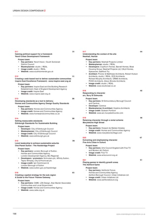 URBAN DESIGN COMPENDIUM 2

011
Gaining political support for a framework
Yeovil Urban Development Framework

31

Project team:
• Key partners: Yeovil Vision / South Somerset
District Council
• Masterplanner: studio | REAL
• Image credit: studio | REAL
• Weblink: www.southsomerset.gov.uk
012
35
Creating a web-based tool to deliver sustainable communities
Inspire East Excellence Framework - www.inspire-east.org.uk
Project team:
• Key partners: Inspire East and the Building Research
Establishment, East of England Development Agency
• Image credit: Inspire East
• Weblink: www.inspire-east.org.uk
013
Developing standards as a tool to delivery
Homes and Communities Agency Design Quality Standards

36

38

39

Project team:
• Key partners: CABE, LDA Design, Alan Baxter Associates
Communities and Local Government
• Image credit: Homes and Communities Agency
• Weblink: www.cabe.org.uk

198

45

Project team:
• Key partners: St Edmundsbury Borough Council
and Centros
• Developer: Centros
• Masterplanner & architect: Hopkins Architects
• Image credit: Graham Portlock
• Weblink: www.arc-burystedmunds.com
019
Retaining character through a rental scheme
Marylebone High Street

46

020
Extracting and emphasising character
Five Arts Cities In Oxford

47

Project team:
• Key partners: Arts Council England with Five TV
and Modern Art Oxford
• Image credit: Five TV
• Weblink: www.artscouncil.org.uk

Project team:
• Key partners: London Borough of Sutton,
Homes and Communities Agency,
London Development Agency, Bio-Regional
• Developers / promoters: Schroders plc, Affinity Sutton,
Taylor Wimpey, City & Provincial plc
• Image credit: Iain Hutchinson &
London Borough of Sutton
• Weblink: www.sutton.gov.uk/hackbridge
016
Creating a spatial strategy for the sub-region
A Guide to the Future Thames Gateway

Project team:
• Key partners: Newhall Projects Limited
• Masterplanner: studio | REAL
• Developers: Copthorn Homes, Barratt Homes, Moat
Housing Group, Newhall Projects Ltd, CALA Homes,
Spaceover, Galliford Try
• Architect: Proctor & Matthews Architects, Robert Hutson
Architects, studio | REAL, ECD Architects,
Richard Murphy Architects, ORMS Architects,
PCKO Architects, Alison Brooks Architects
• Image credit: studio | REAL
• Weblink: www.studioreal.co.uk

Project team:
• Key partners: Howard de Walden Estates
• Image credit: Homes and Communities Agency
• Weblink: www.marylebonevillage.com

Project team:
• Developer: City of Edinburgh Council
• Masterplanner: City of Edinburgh Council
• Image credit: City of Edinburgh Council
• Weblink: www.edinburgh.gov.uk
015
Local leadership to achieve sustainable suburbs
One Planet Sutton / The Hackbridge Project

44

018
Responding to character
arc, Bury St Edmunds

Project team:
• Key partners: Homes and Communities Agency
• Image credit: Homes and Communities Agency
• Weblink: www.homesandcommunities.co.uk
014
Setting measurable standards
Edinburgh Standards For Sustainable Building

017
Understanding the context of the site
Newhall, Harlow

021
Playing games to identify growth areas
The Ashford Game

43

51

Project team:
• Key partners: Ashfords Future,
Homes and Communities Agency,
Ashford Borough Council, Urban Initiatives Ltd
• Image credit: Urban Initiatives Ltd
• Weblink: www.ashfordsfuture.org

www.urbandesigncompendium.co.uk

 
