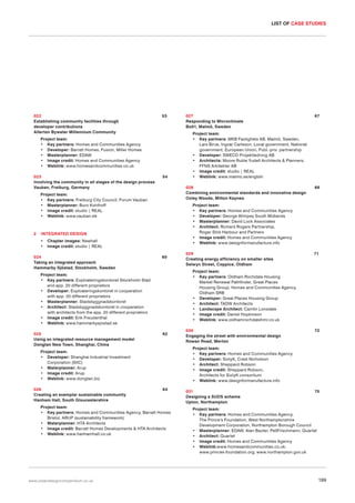 LIST OF CASE STUDIES

022
Establishing community facilities through
developer contributions
Allerton Bywater Millennium Community

53

Project team:
• Key partners: Homes and Communities Agency
• Developer: Barratt Homes, Fusion, Miller Homes
• Masterplanner: EDAW
• Image credit: Homes and Communities Agency
• Weblink: www.homesandcommunities.co.uk
023
Involving the community in all stages of the design process
Vauban, Freiburg, Germany

54

Chapter images: Newhall
Image credit: studio | REAL

024
Taking an integrated approach
Hammarby Sjöstad, Stockholm, Sweden

60

62

64

Project team:
• Key partners: Homes and Communities Agency, Barratt Homes
Bristol, ARUP (sustainability framework)
• Materplanner: HTA Architects
• Image credit: Barratt Homes Developments & HTA Architects
• Weblink: www.hanhamhall.co.uk

www.urbandesigncompendium.co.uk

71

030
Engaging the street with environmental design
Rowan Road, Merton

72

Project team:
• Key partners: Homes and Communities Agency
• Developer: SixtyK, Crest Nicholson
• Architect: Sheppard Robson
• Image credit: Sheppard Robson,
Architects for SixtyK consortium
• Weblink: www.designformanufacture.info

Project team:
• Developer: Shanghai Industrial Investment
Corporation (SIIC)
• Materplanner: Arup
• Image credit: Arup
• Weblink: www.dongtan.biz
026
Creating an exemplar sustainable community
Hanham Hall, South Gloucestershire

029
Creating energy efficiency on smaller sites
Selwyn Street, Coppice, Oldham
Project team:
• Key partners: Oldham Rochdale Housing
Market Renewal Pathfinder, Great Places
Housing Group, Homes and Communities Agency,
Oldham SRB
• Developer: Great Places Housing Group
• Architect: TADW Architects
• Landscape Architect: Camlin Lonsdale
• Image credit: Daniel Hopkinson
• Weblink: www.oldhamrochdalehmr.co.uk

Project team:
• Key partners: Exploateringskontoret Stockholm Stad
and app. 20 different proprietors
• Developer: Exploateringskontoret in cooperation
with app. 20 different proprietors
• Masterplanner: Stadsbyggnadskontoret
• Architect: Stadsbyggnadskontoret in cooperation
with architects from the app. 20 different proprietors
• Image credit: Erik Freudenthal
• Weblink: www.hammarbysjostad.se
025
Using an integrated resource management model
Dongtan New Town, Shanghai, China

68

Project team:
• Key partners: Homes and Communities Agency
• Developer: George Wimpey South Midlands
• Masterplanner: David Lock Associates
• Architect: Richard Rogers Partnership,
Roger Stirk Harbour and Partners
• Image credit: Homes and Communities Agency
• Weblink: www.designformanufacture.info

INTEGRATED DESIGN
•
•

67

Project team:
• Key partners: MKB Fastighets AB, Malmö, Sweden,
Lars Birve, Ingvar Carlsson, Local government, National
government, European Union, Publ.-priv. partnership
• Developer: SWECO Projektledning AB
• Architects: Moore Ruble Yudell Architects & Planners;
FFNS Arkitekter AB
• Image credit: studio | REAL
• Weblink: www.malmo.se/english
028
Combining environmental standards and innovative design
Oxley Woods, Milton Keynes

Project team:
• Key partners: Freiburg City Council, Forum Vauban
• Masterplanner: Buro Kohlhoff
• Image credit: studio | REAL
• Weblink: www.vauban.de

2

027
Responding to Microclimate
Bo01, Malmö, Sweden

031
Designing a SUDS scheme
Upton, Northampton

75

Project team:
• Key partners: Homes and Communities Agency,
The Prince’s Foundation, West Northamptonshire
Development Corporation, Northampton Borough Council
• Masterplanner: EDAW, Alan Baxter, PellFrischmann, Quartet
• Architect: Quartet
• Image credit: Homes and Communities Agency
• Weblink:www.homesandcommunities.co.uk;
www.princes-foundation.org; www.northampton.gov.uk

199

 