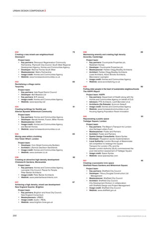 URBAN DESIGN COMPENDIUM 2

032
Creating a new mixed-use neighbourhood
Devonport

79

Project team:
• Key partners: Devonport Regeneration Community
Partnership, Plymouth City Council, South West Regional
Development Agency, Homes and Communities Agency
• Developer: Redrow Homes South West
• Masterplanner: Matrix Partnership
• Image credit: Homes and Communities Agency
• Weblink: www.homesandcommunities.co.uk
033
Revitalising a village centre
Tarporley

80

81

Project team:
• Key partners: Homes and Communities Agency
• Developer: Barratt Homes, Fusion, Miller Homes
• Masterplanner: EDAW
• Image credit: Homes and Communities Agency
and Barratt Homes
• Weblink: www.homesandcommunities.co.uk
035
Mixing uses within a building
Oxo Tower Wharf, London

83

85

Project team:
• Key partners: Brighton and Hove City Council,
New England Consortium
• Masterplanners: URBED
• Image credit: studio | REAL
• Weblink: www.brighton-hove.gov.uk

200

Project team: HAPPI
• Key partners: Department of Health along with the
Homes and Communities Agency on behalf of CLG
• Advisors: PTE Architects, Levitt Bernstein et al.
• Architects (De Rokade): Arons en Gelauff
• Image credit: Homes and Communities Agency
• Weblink: www.homesandcommunities.co.uk/
Housing-Ageing-Population-Panel-Innovation
93

Project team:
• Key partners: The Mayor’s Transport for London
plus Heritage Lottery Fund
• Masterplanner: Foster and Partners
• Architect: Foster and Partners
• Spatial Design Consultants: Space Syntax
• Developer: Fitzpatrick (works implementation)
• Local Authority: London Borough of Westminster
set competition to redesign the square.
Transport for London (TfL) and the
Greater London Authority (GLA) commissioned the
post intervention assessment of Trafalgar Square
• Image credit: Space Syntax
• Weblink: www.spacesyntax.com
041
Creating a successful civic space
Sheffield Peace Gardens and Millennium Square

Project team:
• Key partners: Homes and Communities Agency,
Lancaster City Council, Places for People,
Peter Barber Architects
• Image credit: Peter Barber Architects
• Weblink: www.peterbarberarchitects.com
037
Achieving a high density, mixed use development
New England Quarter, Brighton

Project team:
• Key partners: Countryside Properties plc,
Redeham Homes
• Developer: Countryside Properties plc
• Masterplanner: Feilden Clegg Bradley Architects
• Architect: Feilden Clegg Bradley Architects
(Lead Architect), Alison Brooks Architects,
Maccreanor Lavington
• Image credit: Homes and Communities Agency
• Weblink: www.accordialiving.co.uk

040
Rejuvenating a public space
Trafalgar Square, London

Project team:
• Developer: Coin Street Community Builders
• Architect: Lifschutz Davidson Sandilands
• Image credit: Homes and Communities Agency
• Weblink: www.oxotower.co.uk
036
Creating an attractive high-density development
Chatsworth Gardens, Morecambe

89

039
90
Putting older people in the heart of sustainable neighbourhoods
The HAPPI Report

Project team:
• Key partners: Vale Royal District Council
• Developer: Bell Meadow Ltd
• Key partners: M R Jessop
• Image credit: Homes and Communities Agency
• Weblink: www.tarporley.net
034
Creating buildings for flexible use
Allerton Bywater Millennium Community

038
Maintaining amenity and creating high density
Accordia, Cambridge

87

95

Project team:
• Key partners: Sheffield City Council
• Developer: Tilbury Douglas Construction Ltd
– Management
• Masterplanner: Sheffield City Council
• Architect: Sheffield City Council,
City Development Division in collaboration
with Sheffield Design and Project Management
• Image credit: Sheffield City Council
• Weblink: www.sheffield.gov.uk

www.urbandesigncompendium.co.uk

 
