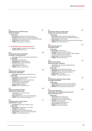 LIST OF CASE STUDIES

042
Designing streets for different users
New Road, Brighton

97

Project team:
• Key partners: Brighton and Hove City Council
• Architect: Gehl Architects and Landscape Projects
• Engineers: Rambøll Nyvig and Martin Stockley Associates
• Image credit: Jan Gehl Architects
• Weblink: www.brighton-hove.gov.uk

3

048
Commissioning public art
Princesshay, Exeter

Chapter images: Brindley Place, Birmingham
Image credit: Argent Group

043
Estimating the value of good design
Port Marine, Portishead, Bristol

105

• Interviewee: Stephen Stone, MD, Crest Nicholson
Project team:
• Developer: Crest Nicholson
• Masterplanner: Llewelwyn Davies
• Architect: BBA, Charter Partnership,
APG, Austin Smith; Lord
• Image credit: Crest Nicholson
• Weblink: www.port-marine.co.uk
044
Creating value through design
Brindley Place, Birmingham

•
•
•

• Interviewee: Ben Denton, Director, Abros
Project team:
• Key partners: First Base Ltd, Lend Lease
• Developer: First Base Ltd
• Architect: Allford Hall Monaghan Morris
• Image credit: Homes and Communities Agency
• Weblink: www.adelaidewharf.com

www.urbandesigncompendium.co.uk

115

•

107

Interviewee: David Bridges, Strategic Director,
George Wimpey
Project team:
• Developer: George Wimpey North East
• Masterplanner: Ian Darby Partnership Northern
• Architect: Ian Darby Partnership Northern
• Image credit: Tim Crocker
• Weblink: www.georgewimpey.co.uk
050
A collaborative approach to place-making
The Single Conversation

119

Project team:
• Key partners: Homes and Communities Agency
• Image credit: Homes and Communities Agency
• Weblink: www.homesandcommunities.co.uk
108

Interviewee: Chris Brown, Director,
Igloo Regeneration
Image credit: Homes and Communities Agency
Weblink: www.holbeckurbanvillage.co.uk

046
Offsetting costs to increase values
Adelaide Wharf, London

114

Project team:
• Key partners: InSite Arts Ltd
• Developer: Land Securities Group Plc
• Architect: Chapman Taylor Architects, Panter Hudspith
Architects, Wilkinson Eyre Architects
• Image credit: Land Securities Group Plc
• Weblink: www.princesshay.com
049
Working in partnership
Staiths South Bank, Gateshead

• Interviewee: Roger Madelin, Argent Group plc
Project team:
• Key partners: Argent Development Consortium
• Developer: Argent Group plc
• Masterplanner: Terry Farrell, John Chatwin
• Architect: Porphyrious Associates,
Stanton Williams, Sidell Gibson
• Image credit: Ray Watkins
• Weblink: www.brindleyplace.com
045
Attracting creative businesses
Holbeck Urban Village, Leeds

112

Project team:
• Key partners: Homes and Communities Agency,
Barratt Homes Bristol, ARUP (sustainability framework)
• Masterplanner: HTA Architects
• Image credit: Barratt Homes Developments & HTA Architects
• Weblink: www.hanhamhall.co.uk

DELIVERING QUALITY AND ADDING VALUE
•
•

047
Using historic assets to create a place
Hanham Hall, South Gloucestershire

111

051
Involving the right players
Oxford Castle Ltd / Oxfordshire County Council /
Oxford Preservation Trust

120

Project team:
• Key partners: Trevor Osbourne,
the Osbourne Group, Andrew Ryan
• Developer: The Trevor Osbourne Group
• Architect: Panter Hudspith,
Architects Design Partnership LLP
• Image credit: Charlotte Wood
• Weblink: www.oxfordcastle.com

201

 