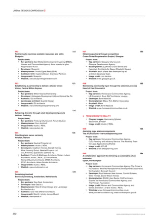 URBAN DESIGN COMPENDIUM 2

052
Partnering to maximise available resources and skills
Blueprint

122

057
Obtaining partners through competition
Crown Street Regeneration Project, Glasgow

Project team:
• Key partners: East Midlands Development Agency (EMDA),
Homes and Communities Agency, Aviva Investor‘s igloo
Regeneration Fund
• Developer: Blueprint
• Masterplanner: Studio Egret West (SEW)
• Architect: SEW, Hawkins Brown, Grant and Partners
• Image credit: Blueprint
• Weblink: www.blueprintregeneration.com
053
Establishing a partnership to deliver a shared vision
Vizion, Central Milton Keynes

123

Project team:
• Key partners: Glasgow City Council,
Glasgow Development Agency
• Masterplanner: CZWG for Crown Street and
Hypostyle Architects for Queen Elizabeth Square
• Architect: each phase was developed by an
architect-developer team
• Image credit: Jon Jardine
• Weblink: www.glasgow.gov.uk
058
Maintaining community input through the selection process
Heart of East Greenwich

Project team:
• Key partners: Milton Keynes Partnership
• Developer: Abbeygate Development Ltd and Helical Bar Plc
• Architect: Q2 architects
• Landscape architect: Quartet Design
• Image credit: Q2 architects
• Weblink: www.miltonkeynespartnership.info
054
Achieving diversity through small development parcels
Vanban, Freiburg

Project team:
• Key partners: New Deal, Amsterdam
• Developer: New Deal b.v.
• Masterplanner: West 8 Urban Design and Landscape
Architecture b.v.
• Architect: Over 100 different architects.
• Image credit: West 8 / photo: Jeroen Musch
• Weblink: www.west8.nl

202

Project team:
• Key partners: Homes and Communities Agency,
LB Greenwich, Arup, S&P Architects, Lovejoy
• Developer: First Base Ltd
• Masterplanner: Make, Rick Mather Associates
• Architect: Make
• Image credit: First Base Ltd
• Weblink: www.homesandcommunities.co.uk

4

FROM VISION TO REALITY
•
•

126

Chapter images: Hammarby Sjöstad,
Stockholm, Sweden
Image credit: studio | REAL

059
Assisting large scale developments
The ATLAS Guide - www.atlasplanning.com

143

Project team:
• Key partners: Homes and Communities Agency,
CLG, Planning and Advisory Service, The Advisory Team
for Large Applications (ATLAS)
• Image credit: ATLAS
• Weblink: www.atlasplanning.com

Project team:
• Key partners: Newhall Projects Ltd
• Masterplanner: studio | REAL
• Developers: Copthorn Homes, Barratt Homes,
Moat Housing Group, Newhall Projects Ltd,
CALA Homes, Spaceover, Galliford Try
• Architect: Proctor & Matthews Architects, Robert Hutson
Architects, studio | REAL, ECD Architects,
Richard Murphy Architects, ORMS Architects,
PCKO Architects, Alison Brooks Architects
• Image credit: studio | REAL
• Weblink: www.studioreal.co.uk
056
Remaining involved
Borneo Sporenburg, Amsterdam, Netherlands

135

125

Project team:
• Key partners: Freiburg City Council, Forum Vauban
• Masterplanner: Buro Kohlhoff
• Image credit: studio | REAL
• Weblink: www.vauban.de
055
Providing land owner certainty
Newhall, Harlow

133

060
A collaborative approach to delivering a sustainable urban
extension
Upton, Northampton

129

144

Project team:
• Key partners: Homes and Communities Agency, The Prince’s
Foundation, West Northamptonshire Development Corporation,
Northampton Borough Council
• Developer: Paul Newman New Homes, Cornhill Estates,
Miller Homes, David Wilson Homes
• Masterplanner: EDAW, Alan Baxter, PellFischmann,
Quartet for Homes and Communities Agency, and
The Prince’s Foundation
• Image credit: Homes and Communities Agency, and
Gale & Snowdon Ltd and studio | REAL
• Weblinks: www.homesandcommunities.co.uk;
www.princes-foundation.org; www.northampton.gov.uk

www.urbandesigncompendium.co.uk

 