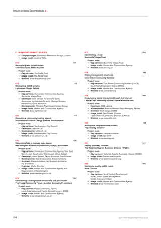 URBAN DESIGN COMPENDIUM 2

5

MANAGING QUALITY PLACES
•
•

077
Establishing a trust
Bournville Village Trust

Chapter images: Greenwich Millennium Village, London
Image credit: studio | REAL

072
Managing green infrastructure
The Parks Trust, Milton Keynes

174

Project team:
• Key partners: The Parks Trust
• Image credit: The Parks Trust
• Weblink: www.theparkstrust.com
073
Managing a SUDS scheme
Lightmoor Village, Telford

176

185

Project team:
• Key partners: Coin Street Community Builders (CSCB),
South Bank Employers’ Group (SBEG)
• Image credit: Homes and Communities Agency
• Weblink: www.coinstreet.org
079
Encouraging social interaction through the internet
Ladera Life Community Intranet - www.laderalife.com

177

188

Project team:
• Developer: DMB Ladera
• Masterplanner: Rancho Mission Viejo-Managing Partner
• Architect: Huitt-Zolars, EDAW
• Image credit: Sue Shaver, Director,
Ladera Ranch Community Services (LARCS)
• Weblink: www.laderalife.com
080
Managing a neighbourhood actively
The Kendray Initiative

Project team:
• Key partners: Southampton City Council
• Developer: Utilicom Ltd
• Masterplanner: Utilicom Ltd
• Image credit: Southampton City Council
• Weblink: www.utilicom.co.uk
075
Generating fees to manage open space
New Islington Millennium Community Village, Manchester

Project team:
• Key partners: Bournville Village Trust
• Image credit: Homes and Communities Agency
• Weblink: www.bvt.org.uk
078
Mixing management structures
Coin Street Community Builders

Project team:
• Key partners: Homes and Communities Agency,
Bournville Village Trust
• Developer: Joint venture for principle works,
developers for plot specific work - George Wimpey,
Persimmon, Crest Nicholson
• Masterplanner: Tibbalds Planning and Urban Design
• Image credit: Homes and Communities Agency
• Weblink: www.lightmoor.net
074
Managing a community heating system
Southampton District Energy Scheme, Southampton

183

189

Project team:
• Key partners: Kendray Initiative
• Image credit: Ian Smith
• Weblink: www.kendray.net
179

Project team:
• Key partners: Homes and Communities Agency, New East
Manchester, Manchester City Council, Urban Splash
• Developer: Urban Splash, Taylor Woodrow, Great Places
• Masterplanner: Grant Associates, Alsop Architects
• Architect: Alsop Architects, Ian Simpson Architects,
Fat Architects
• Engineer: Martin Stockley
• Image credit: Homes and Communities Agency and
Regeneration of New Islington
• Weblink: www.newislington.co.uk
076
182
Establishing a management structure to suit your needs
The Pepys Community Forum / London Borough of Lewisham

081
Getting business involved
The Waterloo Quarter Business Alliance (WQBA)

191

Project team:
• Key partners: Waterloo Quarter Business Alliance (WQBA)
• Image credit: Landscape Projects
• Weblink: www.waterlooquarter.org
082
Sustaining quality public realm
More London

192

Project team:
• Key partners: More London Development,
More London Estate Management,
Knight Frank and Urbed
• Image credit: Homes and Communities Agency
• Weblink: www.morelondon.com

Project team:
• Key partners: Pepys Community Forum,
Local Area Agreement Funds, Esmee Fairbairn, CRED
• Image credit: Homes and Communities Agency
• Weblink: www.mcad.demon.co.uk

204

www.urbandesigncompendium.co.uk

 