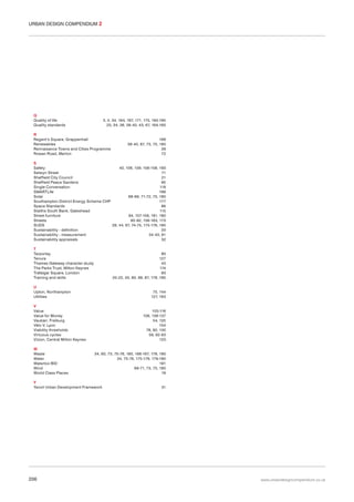 URBAN DESIGN COMPENDIUM 2

Q
Quality of life
Quality standards

3, 5, 34, 164, 167, 171, 175, 193-195
23, 34, 36, 38-40, 43, 67, 164-165

R
Regent’s Square, Grappenhall
Renewables
Rennaisance Towns and Cities Programme
Rowan Road, Merton

168
39-40, 67, 73, 75, 180
29
72

S
Safety
40, 106, 109, 156-158, 193
Selwyn Street
71
Sheffield City Council
21
Sheffield Peace Gardens
95
Single Conversation
119
SMARTLife
166
Solar
68-69, 71-72, 75, 180
Southampton District Energy Scheme CHP
177
Space Standards
86
Staiths South Bank, Gateshead
115
Street furniture
94, 157-158, 161, 180
Streets
90-92, 156-163, 173
SUDS
28, 44, 67, 74-75, 175-176, 180
Sustainability - definition
33
Sustainability - measurement
34-40, 61
Sustainability appraisals
32
T
Tarporley
Tenure
Thames Gateway character study
The Parks Trust, Milton Keynes
Trafalgar Square, London
Training and skills

80
127
43
174
93
20-22, 55, 60, 68, 87, 178, 195

U
Upton, Northampton
Utilities

75, 144
127, 163

V
Value
Value for Money
Vauban, Freiburg
Vélo V, Lyon
Viability thresholds
Virtuous cycles
Vizion, Central Milton Keynes
W
Waste
Water
Waterloo BID
Wind
World Class Places

103-116
106, 136-137
54, 125
154
78, 82, 130
59, 62-63
123
34, 60, 73, 75-76, 160, 166-167, 178, 180
34, 75-76, 175-176, 179-180
191
69-71, 73, 75, 180
19

Y
Yeovil Urban Development Framework

206

31

www.urbandesigncompendium.co.uk

 