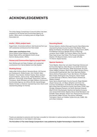 ACKNOWLEDGEMENTS

ACKNOWLEDGEMENTS

The Urban Design Compendium 2 second edition has been
prepared for the Homes and Communities Agency by
studio | REAL which is a trading name for Roger Evans
Associates Ltd.

studio | REAL project team

Sounding Board

Roger Evans, Annemarie de Boom, Karl Kropf and Fern Lee
with substantial contributions from Rob Cowan

Richard Alderton (Ashford Borough Council), David Balcombe
(representing Essex County Council), Peter Barber (Peter
Barber Architects), Chris Brown (Igloo), Andy Cameron (WSP),
Prof Matthew Carmona (Bartlett School of Planning),
Jonathan Davis (CABE), Tor Fossum (Malmo City Council),
Peter Head (Arup), Paul Hilder (The Young Foundation),
Stephen Hill (Beyond Green), Simon Leask (ATLAS),
Tim Stonor (Space Syntax)

Other major contributions from:
Simon Davies (Urban Delivery), Gail Mayhew,
Robert Webb (XCO2) and Malcolm Smith (Arup)
Dominic Busby (studio | REAL)

Homes and Communities Agency project team
Kevin McGeough and Helen Eveleigh, with substantial
contributions from Harriet Baldwin and Dan Epstein

Working Group
Helena Ball, Anthony Brand, Georgina Burke, Jill Channer,
Ian Charlesworth, Sheila Cooper, John Cottrell, Helen
Goddard, Tracy Gordon, Graham Hyslop, Steve Jackson,
Suzanne Keenan, Jayne Lomas, Hayley Matthews, Paul
McGivern, Fiona Pugh, Dinah Roake, Sylvia Short, Gemma
Thompson, Sarah Whittaker and Helen Williams (Homes and
Communities Agency), Ian White (ATLAS), Daniel Bridger,
Alastair Donald, Liz Hobman (representing CLG), David Levitt
(representing Design for Homes)

Special thanks to:
Trevor Beattie, Steve Carr and Jason Essenhigh (Homes and
Communities Agency), Steve Bryson (on behalf of Centros),
David Bridges (Taylor Wimpey), Stefan Brzozowski (Ancoats
Urban Village Company), David Carter (MVA), Richard Cherry
(Countryside Properties plc), Ben Cook (Barratts) Debbie
Dance (Oxford Preservation Trust), Ben Denton (First Base),
Mark Fowles (Nottingham City Transport), Adrian Hewitt
(London Borough of Merton), Steve Hudson (Howard De
Walden Estates),
Karen Kenny (South Dublin County Council), Roger Madelin
(Argent Group Ltd), Jim Mayor (Brighton and Hove City
Council), Sue McGlynn, Scott Morrison (Pinsent Masons),
Barry Shaw (Kent Architecture Centre), Rob Shaw (TCPA), Alan
Shingler (Sheppard Robson), Ian Smith (Kendray Initiative),
Mike D Smith (Southampton Geothermal Heating Company
Ltd), Canda Smith (CLG), Stephen Stone (Crest Nicholson), Ian
Sutcliffe (Taylor Wimpey), Adrian Trim (Plymouth City Council),
Sue Warwick (Miller Homes), Paul Winton (Whitelaw
Turkington), Sarah von Holstein (InSite Arts Ltd), CABE, IXIA
and Urban Initiatives

Thanks are extended to everyone who has been consulted for information or advice during the compilation of the Urban
Design Compendium or has helped in other ways.
The first edition of The Urban Design Compendium 2 was published by English Partnerships in September 2007.

www.urbandesigncompendium.co.uk

207

 