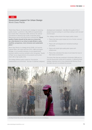 SOWING THE SEED 1.1

005
Government support for Urban Design
World Class Places

“World Class Places; the Government’s strategy for improving
quality of place”, published in May 2009 and supplemented
by an Action Plan in November 2009, reinforces the national
commitment to delivering high quality sustainable places.
Welcoming its launch the Government confirmed that “Good
quality of place should not be seen as a luxury but
as a vital element in our drive to make Britain a safer,
healthier, prosperous, more inclusive and sustainable
place.”
World Class Places is a strategy led by DCMS, CLG and the
Cabinet Office, with close input from HCA, CABE and English
Heritage. It is an excellent example of cross-departmental
working to define a common ambition which recognises “Quality
of Place” as an integral element of successful communities
which offer a high quality of life.
The strategy defines quality of place as ‘the physical
characteristics of a community – the way it is planned, designed,

developed and maintained – that affect the quality of life of
people living and working in it, and those visiting it, both now and
into the future’.
The strategy outlines factors that shape quality of place:
• Places that have a good range and mix of homes, services
and amenities
• Places with well designed and maintained buildings
and places
• Places with ample high quality green space and
infrastructure
• Places that understand the value of, and make the most of,
their historic environment
The Action Plan that was published in November 2009 sets out
how the Government, along with its partners, is delivering these
strategic objectives and a cross-departmental Working Group
has been set up to co-ordinate this process.

The Royal Festival Hall, London. High quality places can be a source of everyday joy.

www.urbandesigncompendium.co.uk

19

 
