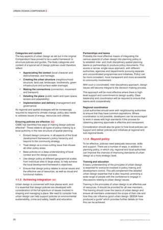 URBAN DESIGN COMPENDIUM 2

Categories and content
The key aspects of urban design as set out in the original
Compendium have proved to be a useful framework to
structure policies and guides. The likely categories and
content of a typical set of design policies could therefore
reflect:
•

Appreciating the context (local character and
distinctiveness, and heritage)

•

Creating the urban structure (neighbourhood
structure, land use, landscape, biodiversity, green
infrastructure and surface water drainage)

•

Making the connections (connection, movement
and transport)

•

Detailing the place (public realm and open space,
access and adaptability)

•

Implementation and delivery (management and
governance)

As regional and spatial strategies will be increasingly
required to respond to climate change, policy also needs
to address issues of energy, resources and utilities.
Ensuring policies are effective 006
CABE has identified five ways of making design policies
effective3. These relate to all types of policy-making by a
local authority in the new structure of spatial planning:
•

Embed design concerns, in all aspects of the local
development framework’s policy hierarchy and
beyond to the community strategy.

•

Treat design as a cross-cutting issue that infuses
all other policy areas.

•

Base policies on a deep understanding of local
context and the design process.

•

Use design policy at different geographical scales,
from individual sites to large areas, to help achieve
the local development framework’s objectives.

•

Ensure that design policy relates to social issues and
the effective use of resources, as well as visual and
functional matters.

1.1.3 Achieving integration

007

Urban design is concerned with how places work, and
it is essential that design policies are developed with
consideration of the full spectrum of issues involved in
shaping and managing a place. We need to consider how
urban design can help support policies on environmental
sustainability, crime and safety, health and education.

20

Partnerships and teams
Probably the most effective means of integrating the
various aspects of urban design into planning policy is
to establish inter- and multi-disciplinary spatial planning
teams or partnerships to produce policy documents. This
avoids a narrow, single-issue approach, with different
authorities, agencies and departments pursuing separate
and uncoordinated programmes and initiatives. Policy can
be more consistent, more transparent and more accessible
to community involvement.
With such a coordinated, inter-disciplinary approach, design
issues will become integral to the decision-making process.
This approach will be most effective where there is highlevel support and commitment to design quality. Clear
leadership and coordination will be required to ensure that
teams work cooperatively.
Regional coordination
Local authorities should work with neighbouring authorities
to ensure that they have common aspirations. Where
coordination is not possible, developers can be encouraged
to work in areas with high standards if the process for
obtaining planning approvals is effective and transparent.
Consideration should also be given to how local policies can
support and deliver policies and initiatives at regional and
sub-regional levels.

1.1.4 Beyond policy
To be effective, policies need adequate resources, skills
and support. There are a number of ways, in addition to
planning policy, in which city, regional and local authorities
can improve the chances of improving standards of urban
design at a more strategic level.
Training and education
A basic understanding of the principles of urban design
is essential for everyone involved in policy making and
development control. This will complement the detailed
urban design expertise that is also required, providing a
wide range of people with the confidence to engage in
discussions relating to urban design issues.
Training in the principles of urban design is an effective use
of resources. It should be provided for all new members.
The training should cover the basics of urban design and
ensure all members understand the scope of their role and
how they can influence good urban design. SEEDA have
produced a guide5 which provides further details on how
this can be achieved.

www.urbandesigncompendium.co.uk

 