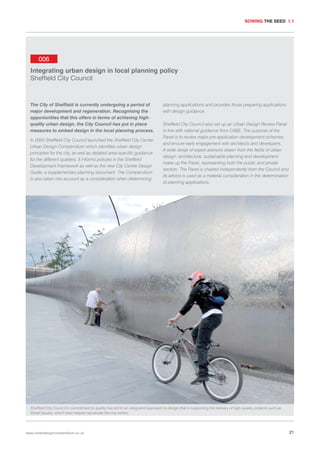 SOWING THE SEED 1.1

006
Integrating urban design in local planning policy
Sheffield City Council

The City of Sheffield is currently undergoing a period of
major development and regeneration. Recognising the
opportunities that this offers in terms of achieving highquality urban design, the City Council has put in place
measures to embed design in the local planning process.
In 2004 Sheffield City Council launched the Sheffield City Centre
Urban Design Compendium which identifies urban design
principles for the city, as well as detailed area-specific guidance
for the different quarters. It informs policies in the Sheffield
Development Framework as well as the new City Centre Design
Guide, a supplementary planning document. The Compendium
is also taken into account as a consideration when determining

planning applications and provides those preparing applications
with design guidance.
Sheffield City Council also set up an Urban Design Review Panel
in line with national guidance from CABE. The purpose of the
Panel is to review major pre-application development schemes
and ensure early engagement with architects and developers.
A wide range of expert advisors drawn from the fields of urban
design, architecture, sustainable planning and development
make up the Panel, representing both the public and private
sectors. The Panel is chaired independently from the Council and
its advice is used as a material consideration in the determination
of planning applications.

Sheffield City Council’s commitment to quality has led to an integrated approach to design that is supporting the delivery of high-quality projects such as
Sheaf Square, which have helped rejuvenate the city centre.

www.urbandesigncompendium.co.uk

21

 