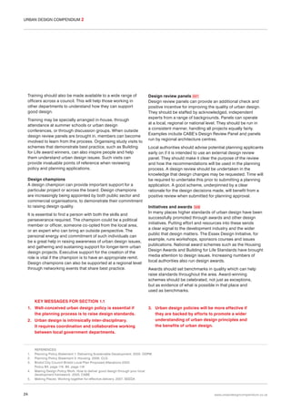 URBAN DESIGN COMPENDIUM 2

Training should also be made available to a wide range of
officers across a council. This will help those working in
other departments to understand how they can support
good design.
Training may be specially arranged in-house, through
attendance at summer schools or urban design
conferences, or through discussion groups. When outside
design review panels are brought in, members can become
involved to learn from the process. Organising study visits to
schemes that demonstrate best practice, such as Building
for Life award winners, can also inspire people and help
them understand urban design issues. Such visits can
provide invaluable points of reference when reviewing
policy and planning applications.
Design champions
A design champion can provide important support for a
particular project or across the board. Design champions
are increasingly being appointed by both public sector and
commercial organisations, to demonstrate their commitment
to raising design quality.
It is essential to find a person with both the skills and
perseverance required. The champion could be a political
member or officer, someone co-opted from the local area,
or an expert who can bring an outside perspective. The
personal energy and commitment of such individuals can
be a great help in raising awareness of urban design issues,
and gathering and sustaining support for longer-term urban
design projects. Executive support for the creation of the
role is vital if the champion is to have an appropriate remit.
Design champions can also be supported at a regional level
through networking events that share best practice.

Design review panels 007
Design review panels can provide an additional check and
positive incentive for improving the quality of urban design.
They should be staffed by acknowledged, independent
experts from a range of backgrounds. Panels can operate
at a local, regional or national level. They should be run in
a consistent manner, handling all projects equally fairly.
Examples include CABE’s Design Review Panel and panels
run by regional architecture centres.
Local authorities should advise potential planning applicants
early on if it is intended to use an external design review
panel. They should make it clear the purpose of the review
and how the recommendations will be used in the planning
process. A design review should be undertaken in the
knowledge that design changes may be requested. Time will
be required to undertake this prior to submitting a planning
application. A good scheme, underpinned by a clear
rationale for the design decisions made, will benefit from a
positive review when submitted for planning approval.
Initiatives and awards 008
In many places higher standards of urban design have been
successfully promoted through awards and other design
initiatives. Putting effort and resources into these sends
a clear signal to the development industry and the wider
public that design matters. The Essex Design Initiative, for
example, runs workshops, sponsors courses and issues
publications. National award schemes such as the Housing
Design Awards and Building for Life Standards have brought
media attention to design issues. Increasing numbers of
local authorities also run design awards.
Awards should set benchmarks in quality which can help
raise standards throughout the area. Award-winning
schemes should be celebrated, not just as exceptions,
but as evidence of what is possible in that place and
used as benchmarks.

KEY MESSAGES FOR SECTION 1.1
1. Well-conceived urban design policy is essential if
the planning process is to raise design standards.
2. Urban design is intrinsically inter-disciplinary.
It requires coordination and collaborative working
between local government departments.

1.
2.
3.
4.
5.

24

3. Urban design policies will be more effective if
they are backed by efforts to promote a wider
understanding of urban design principles and
the benefits of urban design.

REFERENCES
Planning Policy Statement 1: Delivering Sustainable Development. 2005. ODPM
Planning Policy Statement 3: Housing. 2006. CLG
Bristol City Council Bristol Local Plan Proposed Alterations 2003.
Policy B3. page 116. B5. page 118
Making Design Policy Work: How to deliver good design through your local
development framework. 2005. CABE
Making Places: Working together for effective delivery. 2007. SEEDA

www.urbandesigncompendium.co.uk

 