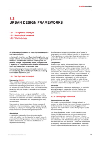 SOWING THE SEED

1.2
URBAN DESIGN FRAMEWORKS
1.2.1 The right tool for the job
1.2.2 Developing a framework
1.2.3 What to include

An urban design framework is the bridge between policy
and implementation.
A framework describes and illustrates how planning and
design policies, and principles, should be implemented
in an area where there is a need to control, guide and
promote change. They can help deliver change across
a wide area by coordinating more detailed development
briefs and masterplans for separate sites.
Frameworks can give the confidence to residents and
investors that public and other private funds are being
harnessed to a common goal.

1.2.1 The right tool for the job
Frameworks 009 010
There are different types of framework plan. Their content
will depend on the specific circumstances of each site.
Frameworks are strategic plans which are produced by
(or adopted by) local authorities. They can transcend land
ownership and may embrace components with different
timescales.
Frameworks can cover a range of scales from a whole
town to a particular site. It is important to explain in each
case what the particular document is intended to achieve,
and how much assessment and analysis has gone in to
its preparation.
Frameworks sit above masterplans, design codes and
site briefs. A framework sets out key principles, allowing
flexibility for subsequent masterplans to develop ideas in
three-dimensional form and with greater precision.
Masterplans
A masterplan is a detailed, three-dimensional plan
which sets out the intended layout of an area. It presents
proposals for buildings, spaces, movement and land use
in three-dimensional, and matches all of these to an
implementation strategy.

www.urbandesigncompendium.co.uk

A masterplan is usually commissioned by the person or
organisation controlling the land intended for development.
Further guidance on preparing and using masterplans can
be found in CABE’s ’Creating successful masterplans: a
guide for clients’.1
Design codes
A design code is a set of illustrated design rules and
requirements for the physical development of a site or
area. The graphic and written components of the code are
detailed and precise. They build on a design vision such as
a masterplan. It is not normally possible to produce a design
code without a masterplan first being in place. However, in
some circumstances a design code can express general
design guidance (on matters such as building heights)
across a wider area and be attached to an urban design
framework. Further guidance on design codes is provided
in section 3.4 and in the CLG practice guide.2
Site briefs
A site brief sets out the specific requirements for each site
within a framework, masterplan or code. The brief can
highlight specific opportunities and constraints for the
identified area.

1.2.2 Developing a framework
Responsibilities and skills
It is usually the responsibility of the local authority to
produce an urban design framework. However, consultants
for the landowner or developer (including government
agencies) may work with the local authority to produce the
document jointly.
The skills required will usually include planning, urban
design, highway engineering, economic development,
property, ecology and resources. Strong and inclusive
leadership are the key to success. It is important to identify
and collaborate with stakeholders at the right time, ideally
with adequate time and resources. Community involvement
is required in the preparation of the framework, preferably
through collaborative design workshops (see section 1.5).

25

 