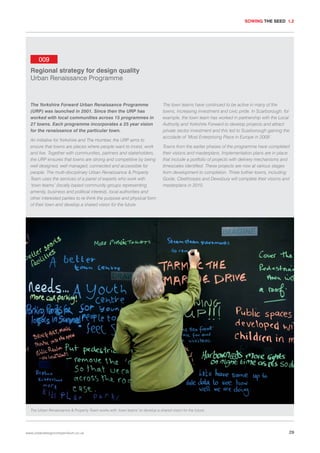 SOWING THE SEED 1.2

009
Regional strategy for design quality
Urban Renaissance Programme

The Yorkshire Forward Urban Renaissance Programme
(URP) was launched in 2001. Since then the URP has
worked with local communities across 15 programmes in
27 towns. Each programme incorporates a 25 year vision
for the renaissance of the particular town.
An initiative for Yorkshire and The Humber, the URP aims to
ensure that towns are places where people want to invest, work
and live. Together with communities, partners and stakeholders,
the URP ensures that towns are strong and competitive by being
well designed, well managed, connected and accessible for
people. The multi-disciplinary Urban Renaissance & Property
Team uses the services of a panel of experts who work with
‘town teams’ (locally based community groups representing
amenity, business and political interest), local authorities and
other interested parties to re-think the purpose and physical form
of their town and develop a shared vision for the future.

The town teams have continued to be active in many of the
towns, increasing investment and civic pride. In Scarborough, for
example, the town team has worked in partnership with the Local
Authority and Yorkshire Forward to develop projects and attract
private sector investment and this led to Scarborough gaining the
accolade of ‘Most Enterprising Place in Europe in 2009’.
Towns from the earlier phases of the programme have completed
their visions and masterplans. Implementation plans are in place
that include a portfolio of projects with delivery mechanisms and
timescales identified. These projects are now at various stages
from development to completion. Three further towns, including
Goole, Cleethorpes and Dewsbury will complete their visions and
masterplans in 2010.

The Urban Renaissance & Property Team works with ‘town teams’ to develop a shared vision for the future.

www.urbandesigncompendium.co.uk

29

 