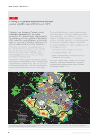 URBAN DESIGN COMPENDIUM 2

010
Creating a responsive development framework
Ashford Local Development Framework (LDF)

The Ashford Local Development Framework provides
a spatial planning strategy for the town and its
surroundings. The Framework has set out a clear plan for
the development of the town, including the identification
of key sites and the associated transport, environmental,
social and commercial infrastructure requirements. It has
also proposed a logical programme for development.
The development industry has embraced the principles of
the framework on key sites because of the range of benefits
it delivers. This includes shortened negotiation, improved
communication between different stakeholders, greater
understanding by key local decision makers and reduced
uncertainty due to political support.
The framework is informed by spatial considerations alongside
related technical studies on transport, water environment (supply,
waste and flooding) and the economy. These were all focused
around the aspect of ‘capacity’ i.e. the extent of growth possible
within acceptable environmental, economic and social limits.

The framework was developed at various scales, for example,
the overall development framework, a strategic design code for
major strategic sites, a town centre framework and key transport
corridor frameworks. Each level was informed by design
workshops involving key stakeholders from all sectors – political,
service providers, local people and groups and developers.
The application of the framework has fed into the Borough’s LDF,
core strategies and plans for:
• Taming the ring road and creating two-way streets
• Site planning at the larger scale
• Setting design parameters in more specific studies for
corridors and the town centre
The Ashford LDF Core Strategy has been found ‘sound’ by
the Planning Inspectorate and further work is planned on
the development of detailed planning policies and design
documents to complete the LDF.

The Ashford Local Development Framework bridges policy and spatial planning and sets a clear vision for the future that will inform planning applications,
major developments and reduce political uncertainty.

30

www.urbandesigncompendium.co.uk

 