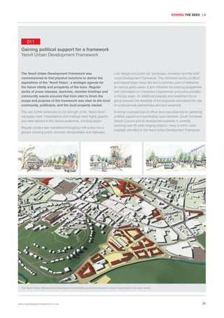 SOWING THE SEED 1.2

011
Gaining political support for a framework
Yeovil Urban Development Framework

The Yeovil Urban Development Framework was
commissioned to find physical solutions to deliver the
aspirations of the ‘Yeovil Vision’, a strategic agenda for
the future vitality and prosperity of the town. Regular
series of press releases, launches, member briefings and
community events ensured that from start to finish the
scope and purpose of the framework was clear to the local
community, politicians, and the local property market.

civic design and public art, landscape, recreation and the draft
Local Development Framework. This minimised policy conflicts
and helped forge closer ties and a common point of reference
for various policy areas. It also informed the phasing programme,
with information on investment programmes and policy priorities
in the key areas. An additional property and investment focus
group ensured the feasibility of the proposals and paved the way
for public/private partnerships and land assembly.

This was further enhanced by the strength of the ‘Yeovil Vision’
campaign itself. Presentations and briefings were highly graphic
and were tailored to the various audiences, avoiding jargon.

A strong custodianship at officer level was essential for garnering
political support and penetrating local networks. South Somerset
District Council and its development partners is currently
pursuing over 20 wide ranging projects, many of which were
originally identified in the Yeovil Urban Development Framework.

Regular contact was maintained throughout with policy focus
groups covering public services, transportation and highways,

The Yeovil Urban Development Framework established a promotional tool for future investment in the town centre.

www.urbandesigncompendium.co.uk

31

 