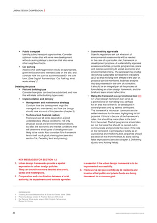 URBAN DESIGN COMPENDIUM 2

•

Public transport
Identify public transport opportunities. Consider
optimum routes that will serve new development
without causing delays to services that also serve
other neighbourhoods.

•

•

Sustainability appraisals
Specific regulations set out what sort of
environmental assessments will be needed
in the case of a particular plan, framework or
development proposal. A sustainability appraisal
assesses activities, projects, programmes, plans
and policies according to social, economic and
environmental criteria. The appraisal may involve
identifying sustainable development indicators
(SDI) so that the long-term effects of the plan or
proposal can be monitored. Its broad analysis
may be presented in the form of a checklist.
It should be an integral part of the process of
formulating an urban design framework, and the
brief and team should reflect this.

•

Using the framework as a promotional tool 011
An urban design framework can serve as
a promotional or marketing tool, perhaps
for an area that is likely to be developed in
several phases and by several developers.
The framework’s vision can communicate the
wider intentions for the area, highlighting its full
potential. If this is to be one of the framework’s
roles, that should be made clear in the brief
from the outset. The full programme should also
set out the tasks that should be carried out to
communicate and promote the vision. If the role
of the framework is principally or solely as an
aspirational and marketing tool, all parties should
be aware of that from the start, to avoid raising
false expectations (see also chapter 3, Delivering
Quality and Adding Value).

Car parking
Assess what parking provision would be appropriate,
given the location and intended uses on the site, and
consider how this can be accommodated in the built
form. (See English Partnerships’ ‘Car Parking: what
works where’).3

Detailing the place
• Plot and building type
Consider how plots can best be subdivided, and how
this will relate to the building types used.
•

Implementation and delivery
•

Management and maintenance strategy
Consider how the development might be
managed and maintained, and how the design
should take account of this (see also chapter 5).

•

Technical and financial realism
Frameworks of all kinds depend on a good
understanding of local conditions: not only
physical, social and environmental conditions,
but also the economic and market conditions that
will determine what types of development are
likely to be viable. Also consider if the framework
lends itself to a logical phasing plan (see also
section 3.4, Parceling land and phasing).

KEY MESSAGES FOR SECTION 1.2
1. Urban design frameworks provide a spatial
expression to urban design policies.
They can coordinate more detailed site briefs,
codes and masterplans.
2. Cooperation and coordination between a local
authority, its departments and outside agencies

1.
2.
3.

32

is essential if the urban design framework is to be
implemented successfully.
3. Frameworks can give confidence to residents and
investors that public and private funds are being
harnessed to a common goal.

REFERENCES
Creating Succesful Masterplans: A Guide for Clients. 2004. CABE
Preparing Design Codes: A Practice Manual. 2006. CLG
Car Parking: What works where. 2006. English Partnerships
Design for Homes

www.urbandesigncompendium.co.uk

 