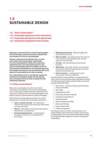 SOWING THE SEED

1.3
SUSTAINABLE DESIGN
1.3.1 What is sustainability?
1.3.2 Sustainable development at the national level
1.3.3 Sustainable development at the regional level
1.3.4 Sustainable development at the local level

Designing a successful place involves bringing together
the environmental, social and economic elements that
are necessary for it to be truly sustainable.
National, regional and local policies have a crucial
role to play in demanding greater sustainability
from future developments. Ideally, this would mean
establishing clear and measurable targets for each
aspect of sustainability. We have started to do this for
environmental sustainability as our understanding of the
technologies has become more sophisticated. But not all
aspects of sustainability are as easy to quantify.
Our understanding of how to use policies, targets and
standards has developed greatly over the past few
years. Existing practice can help us realise the often
aspirational objectives.

1.3.1 What is sustainability?
Before we can set targets and policies, we need to
understand the full spectrum of issues that sustainability
covers. Although it is useful to talk of the ‘triple bottom line’
of economic, social and environmental sustainability, more
detail is required to develop effective policies and targets.
CLG’s definition of sustainable communities1 is a useful
starting point. This says that a sustainable community is:
•

Active, inclusive and safe – fair, tolerant and
cohesive with a strong local culture and other shared
community activities.

•

Well run – with effective and inclusive participation,
representation and leadership.

•

Environmentally sensitive – providing places
for people to live that are considerate of the
environment.

www.urbandesigncompendium.co.uk

•

Well designed and built – featuring quality built
and natural environment.

•

Well connected – with good transport services and
communication linking people to jobs, schools,
health and other services.

•

Thriving – with a flourishing and diverse local
economy.

•

Well served – with public, private, community and
voluntary services that are appropriate to people’s
needs and accessible to all.

•

Fair for everyone – including those in other
communities, now and in the future.

Since this definition was published, our understanding of
how to make communities genuinely sustainable has grown.
The following ten One Planet Living Principles can be used
to guide sustainable design:
•

Zero carbon – reducing energy use and supplying
energy sustainably

•

Zero waste

•

Sustainable transport

•

Local and sustainable materials

•

Local and sustainable food

•

Sustainable water

•

Natural habitats and wildlife

•

Culture and heritage

•

Equity and fair trade

•

Health and happiness

The design process can help to ensure that there is no
conflict between aims of economic growth, housing need
and affordability, and environmental sustainability. Policies
and targets will need to relate to more than one aspect of
sustainability.

33

 