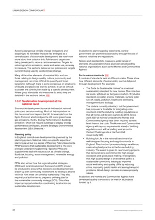 URBAN DESIGN COMPENDIUM 2

Avoiding dangerous climate change (mitigation) and
adapting to its inevitable impacts has emerged as a
central aspect of sustainable development. We now know
more about how to tackle this. Policies and targets are
being developed to reduce carbon emissions. Targets for
reducing carbon emissions, waste and water use, are easy
to measure. The sections below set out policies and targets
currently being used to tackle climate change.

In addition to planning policy statements, central
government can promote sustainability through the use of
national initiatives and regulations.

Many of the other elements of sustainability, such as
those relating to design quality, culture, community and
management, are more difficult to quantify and to set
targets for. Although there is some consensus on what sorts
of results and places we want to achieve, it can be difficult
to assess the contribution made by a specific development.
Where good standards and measures do exist, they are
detailed in the sections below. 012

Performance standards 013
A number of standards exist at different scales. These show
how different elements of sustainability can be delivered
through development. For example:

Targets and standards to measure a wider range of
elements of sustainability have also been developed by
national organisations such as the Homes and Communities
Agency.

•

1.3.2 Sustainable development at the
national level

The code is currently voluntary, but the government
has proposed a timetable for integrating code
standards into the statutory building regulations so
that all homes will be zero-carbon by 2016. Since
April 2007 all homes funded by the Homes and
Communities Agency have been required to meet
level three of the code. The Homes and Communities
Agency will step up requirements ahead of building
regulations and will be trialling level six on its
Carbon Challenge site at Hanham Hall
(case study 026).

Sustainable development is now at the heart of national
policy and decision-making. Much of the inspiration for
this has come from beyond the UK, for example from the
Kyoto Protocol, which obliges the UK to cut greenhouse
gas emissions, the EU Energy Performance in Buildings
Directive2, which will require buildings to display energy
performance certificates, and the Strategic Environmental
Assessment (SEA) Directive.3
Planning policy
In England, control over development is governed by the
planning system. National policy on specific aspects of
planning is set out in a series of Planning Policy Statements.
PPS14 explains that sustainable development is ‘the core
principle underpinning planning’. Specific PPSs and
supplements deal with issues such as climate change,
flood risk, housing, waste management, renewable energy
and pollution.
PPSs also set out how the regional spatial strategies
(RSS) and local development frameworks (LDF) should
be produced to ensure that decisions on development are
drawn-up with community involvement, to develop a shared
vision of how areas can develop sustainably. They also
require local authorities to prepare a delivery plan for
the sustainable community strategy (SCS). This offers
important opportunities for coordinating local action on
sustainable development.

34

The Code for Sustainable Homes5 is a national
sustainability standard for new homes. The code has
six levels, with level six being zero carbon. It includes
standards on water, energy, materials, surface water
run-off, waste, pollution, health and well-being,
management and ecology.

•

Building for Life is the national benchmark for
well-designed housing and neighbourhoods in
England. The standard promotes design excellence,
celebrating best practice in the house-building
industry. The award is given to new housing projects
that demonstrate a commitment to high-design
standards and good place-making. It recognises
that high-quality design is an essential part of a
sustainable community, leading to improved
social well-being and quality of life by reducing
crime, improving public health and easing transport
problems. Good design can also increase property
values.

In addition, the Homes and Communities Agency have
developed quality standards to be met for all projects
funded by it.

www.urbandesigncompendium.co.uk

 