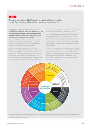 SOWING THE SEED 1.3

012
Creating a web-based tool to deliver sustainable communities
Inspire East Excellence Framework - www.inspire-east.org.uk

Inspire East is a Regional Centre of Excellence for
Sustainable Communities in the East of England. Its aim
is to deliver the knowledge, skills and advice that will
inspire the use and application of best practice in the
development of sustainable communities.

requires all new projects to meet good and excellent standards
across the whole Sustainable Communities agenda.

Working with the Building Research Establishment, Inspire
East has created an excellence framework, a web-based
tool, which provides guidance on achieving excellence in
sustainable communities in the East of England.

The excellence framework is based on eight components
which are required in order to plan, deliver and maintain
sustainable communities: social and cultural, governance,
transport and connectivity, services, environmental, equity,
economy, and housing and built environment. For each of
these, there is a checklist of basic considerations projects
should address.

Adopted by the East of England Development Agency
(EEDA) as the basis of its Quality Standards for all projects
from 1st January 2008, the Excellence Framework provides a
practical way of improving the quality of all types of projects.
It encourages a more holistic view of development and
regeneration projects and includes a set of specific standards,
supported by links to advice and case studies. EEDA now

One of the earliest applications of the Excellence Framework
was the review of the Colchester Community Football Stadium
project by Colchester Borough Council. The Excellence
Framework highlighted strengths in current plans (in particular
match day travel and community engagement), which
has resulted in positive steps by the Council to improve
environmental standards.

Inspire East Excellence Framework found at www.inspire-east.org.uk was established as a tool to provide advice and information, case studies and best
practice information and an appraisal and evaluation process. It sets out eight components that are intended to assist with the planning, delivery and
maintenance of sustainable communities.

www.urbandesigncompendium.co.uk

35

 