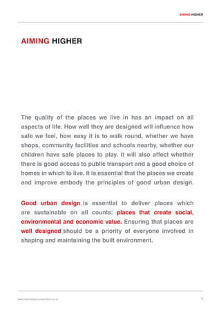 AIMING HIGHER

AIMING HIGHER

The quality of the places we live in has an impact on all
aspects of life. How well they are designed will influence how
safe we feel, how easy it is to walk round, whether we have
shops, community facilities and schools nearby, whether our
children have safe places to play. It will also affect whether
there is good access to public transport and a good choice of
homes in which to live. It is essential that the places we create
and improve embody the principles of good urban design.
Good urban design is essential to deliver places which
are sustainable on all counts: places that create social,
environmental and economic value. Ensuring that places are
well designed should be a priority of everyone involved in
shaping and maintaining the built environment.

www.urbandesigncompendium.co.uk

1

 