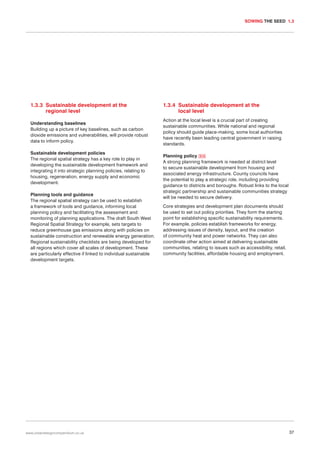 SOWING THE SEED 1.3

1.3.3 Sustainable development at the
regional level

1.3.4 Sustainable development at the
local level

Understanding baselines
Building up a picture of key baselines, such as carbon
dioxide emissions and vulnerabilities, will provide robust
data to inform policy.

Action at the local level is a crucial part of creating
sustainable communities. While national and regional
policy should guide place-making, some local authorities
have recently been leading central government in raising
standards.

Sustainable development policies
The regional spatial strategy has a key role to play in
developing the sustainable development framework and
integrating it into strategic planning policies, relating to
housing, regeneration, energy supply and economic
development.
Planning tools and guidance
The regional spatial strategy can be used to establish
a framework of tools and guidance, informing local
planning policy and facilitating the assessment and
monitoring of planning applications. The draft South West
Regional Spatial Strategy for example, sets targets to
reduce greenhouse gas emissions along with policies on
sustainable construction and renewable energy generation.
Regional sustainability checklists are being developed for
all regions which cover all scales of development. These
are particularly effective if linked to individual sustainable
development targets.

www.urbandesigncompendium.co.uk

Planning policy 014
A strong planning framework is needed at district level
to secure sustainable development from housing and
associated energy infrastructure. County councils have
the potential to play a strategic role, including providing
guidance to districts and boroughs. Robust links to the local
strategic partnership and sustainable communities strategy
will be needed to secure delivery.
Core strategies and development plan documents should
be used to set out policy priorities. They form the starting
point for establishing specific sustainability requirements.
For example, policies establish frameworks for energy,
addressing issues of density, layout, and the creation
of community heat and power networks. They can also
coordinate other action aimed at delivering sustainable
communities, relating to issues such as accessibility, retail,
community facilities, affordable housing and employment.

37

 