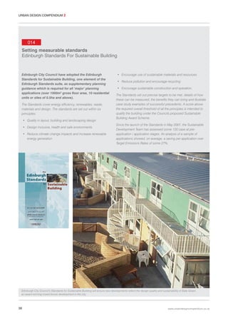 URBAN DESIGN COMPENDIUM 2

014
Setting measurable standards
Edinburgh Standards For Sustainable Building

Edinburgh City Council have adopted the Edinburgh
Standards for Sustainable Building, one element of the
Edinburgh Standards suite, as supplementary planning
guidance which is required for all ‘major’ planning
applications (over 1000m2 gross floor area, 10 residential
units or sites of 0.5ha and above).
The Standards cover energy efficiency, renewables, waste,
materials and design. The standards are set out within six
principles:
• Quality in layout, building and landscaping design
• Design inclusive, health and safe environments
• Reduce climate change impacts and increase renewable
energy generation

• Encourage use of sustainable materials and resources
• Reduce pollution and encourage recycling
• Encourage sustainable construction and operation.
The Standards set out precise targets to be met, details of how
these can be measured, the benefits they can bring and illustrate
case study examples of successful precedents. A score above
the required overall threshold of all the principles is intended to
qualify the building under the Councils proposed Sustainable
Building Award Scheme.
Since the launch of the Standards in May 2007, the Sustainable
Development Team has assessed some 120 case at preapplication / application stages. An analysis of a sample of
applications showed, on average, a saving per application over
Target Emissions Rates of some 27%.

Edinburgh City Council’s Standards for Sustainable Building will ensure new developments reflect the design quality and sustainability of Slate Green,
an award winning mixed tenure development in the city.

38

www.urbandesigncompendium.co.uk

 
