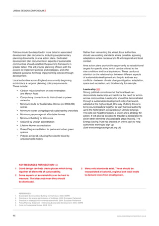 URBAN DESIGN COMPENDIUM 2

Rather than reinventing the wheel, local authorities
should use existing standards where possible, agreeing
adaptations where necessary to fit with regional and local
context.

Policies should be described in more detail in associated
development plan documents, including supplementary
planning documents or area action plans. Dedicated
development plan documents on aspects of sustainable
communities should establish the planning framework in
greater detail. This will provide planning officers with the
powers to implement policies and strategies, and offer
detailed guidance for those implementing policies through
development.

Area action plans provide the opportunity to set additional
targets for specific sites, which can be tailored to the
site conditions and local aspirations. These can focus
attention on the relationships between different aspects
of sustainable development and help to address any
conflicts – between climate change mitigation, adaptation,
space and recreation, and biodiversity, for example.

Local authorities across England are currently beginning
to introduce a range of planning policy requirements.
These include:
•
•

Compulsory connections to district heat or power
networks

•

Minimum Code for Sustainable Homes (or BREEAM)
scores

•

Minimum scores using regional sustainability checklists

•

Minimum percentages of affordable homes

•

Leadership 015
Strong political commitment at the local level can
demonstrate leadership and reinforce the need for action
across communities. Leadership should be demonstrated
through a sustainable development policy framework,
adopted at the highest level. One way of doing this is to
bring council leaders together to sign the local authority
up to the Nottingham Declaration on Climate Change.
This sets out headline targets, a vision and a strategy for
action. It will also be possible to broaden a declaration to
cover other elements of sustainable place-making. The
Energy Saving Trust has created an online pack to help
authorities wishing to sign up.
(See www.energysavingtrust.org.uk)

Carbon reductions from on-site renewables
(the Merton Rule)

Minimum Building for Life score

•

Secured by Design accreditation

•

Lifetime Homes accreditation

•

Green Flag accreditation for parks and urban green
spaces

•

Policies aimed at reducing the need to travel by
unsustainable modes

KEY MESSAGES FOR SECTION 1.3
1

Good design can help create places which bring
together all elements of sustainability.

2

Some aspects of sustainability can be hard to
measure. That does not mean they should
be dismissed.

1.
2.
3.
4.
5.

40

3

Many valid standards exist. These should be
incorporated at national, regional and local levels
to demand more from development.

REFERENCES
Sustainable Communities: Building for the Future. 2003. ODPM
Directive on the energy performance of buildings. 2002. European Parliament
Directive on strategic environmental assessment. 2004. European Parliament
Policy Planning Statement 1: Delivering Sustainable Development. 2005. ODPM
Code for Sustainable Homes. 2006. CLG

www.urbandesigncompendium.co.uk

 
