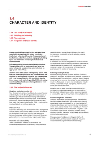SOWING THE SEED

1.4
CHARACTER AND IDENTITY
1.4.1 The roots of character
1.4.2 Building and indentity
1.4.3 Town centres
1.4.4 Corporate and local identity

Places that grow true to their locality are likely to be
sustainable, enjoyable and to attract investment –
intellectual, cultural and financial. An appreciation of
local climate, urban form, culture, topography, building
types and materials is necessary to nurture local
distinctiveness.
Policies should not promote pastiche developments.
They should provide an understanding of what has
come before and, based on this, what is likely to be
appropriate in the future.
At a time when many places are beginning to look alike,
effective urban design policies and strategies have the
potential to reinforce local character and create places
with a real sense of identity. It is possible to identify
those assets worth protecting and build this into policy,
even if neighbourhoods cannot always be saved from
unwanted change.

1.4.1 The roots of character
More than aesthetic dressing 016
New development achieves local distinctiveness, character
and identity too rarely. Creating a distinctive character is
often thought of as an aesthetic dressing, reduced to a
limited range of vernacular building types, local materials
and colours, draped over a structure of cul-de-sacs and
loop roads that is alien to the locality. Table 1.4 sets out the
most useful tools for reinforcing identity.
Urban structure
Success in delivering new development with a strong sense
of local identity is much more likely if the roots of character
are recognised in the urban structure: the relationship
between landscape, settlement and movement. Movement
patterns form the framework for our experience of place.
Character and sustainability
There is a direct link between local character and
sustainable development. Local identity and sustainable

www.urbandesigncompendium.co.uk

development are both achieved by making full use of
the resources immediately at hand: reducing, reusing
and recycling.
Movement and character
If movement and the resulting pattern of routes is basic to
our experience of place, retaining or creating the character
of a place should be based on the characteristics of the
movement pattern: its connections, its hierarchies, its
geometry and its relation to topography.
Retaining existing features
Retaining existing features on a site, either in substance,
position or alignment, is often far more effective in creating a
tangible sense of character than a pastiche design (drawing
on parts of other works, or elements of various local styles)
would be. Features to be taken into consideration include
existing uses and buildings, topography, watercourses,
routes, boundaries and trees.
Knowing what to retain and how to make best use of it
will depend on careful appraisal work to determine the
benefits likely to be achieved and the resources required.
A sustainability appraisal may help in striking the balance.
Reconnecting to the hinterland
Adapting landscapes and finding multiple uses for them
can help make a place that is both locally distinctive and
sustainable. Local ecologies will be an important part of
character. Landscape and countryside, the hinterlands of
urban areas, are not merely visual assets but, in the wider
sense, the basis for urban development. They have a role
in recreation, open space, producing food and energy,
providing habitats, managing surface water, and screening
and buffering development.
Site appraisals should examine the potential for all
these functions, and appropriate proposals should be
incorporated into a green infrastructure strategy.

41

 