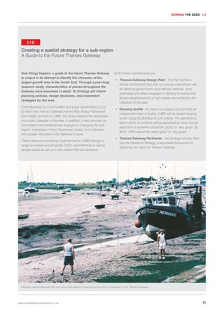 SOWING THE SEED 1.4

016
Creating a spatial strategy for a sub-region
A Guide to the Future Thames Gateway

New things happen: a guide to the future Thames Gateway
is unique in its attempt to identify the character of the
largest growth area in the South East. Through a year-long
research study, characteristics of places throughout the
Gateway were examined in detail. Its findings will inform
planning policies, design decisions, and investment
strategies for the area.
Commissioned by Communities and Local Government (CLG)
to inform the Thames Gateway Interim Plan: Policy Framework
(Nov 2006), and led by CABE, the study mapped the landscape
and urban character of the area. In addition, it was informed by
consultation with professionals engaged in changing the subregion, workshops in Kent, Essex and London, and interviews
with people interested in the Gateway’s future.
These ideas are now being implemented by CABE through a
range of projects ensuring that CLG’s commitments to raising
design quality as set out in the Interim Plan are delivered.

CLG’s three commitments are:
• Thames Gateway Design Pact – the Pact will be a
formal commitment that sets out exactly what actions will
be taken by government, local delivery vehicles, local
authorities and others engaged in delivery to ensure that
all new development is of high quality and enhances the
character of the area.
• Housing Audits – to check on progress and provide an
independent view of quality, CABE will do repeat housing
audits using the Building for Life criteria. The aspiration is
that in 2010, no scheme will be assessed as ‘poor’ and at
least 50% of schemes should be ‘good’ or ‘very good’. By
2015, 100% should be rated ‘good’ or ‘very good’.
• Thames Gateway Parklands – the findings will also feed
into the Parklands Strategy, a key spatial framework for
delivering the vision for Thames Gateway.

People’s relationship with the river was a key aspect in assessing the roots of character in the Thames Gateway.

www.urbandesigncompendium.co.uk

43

 