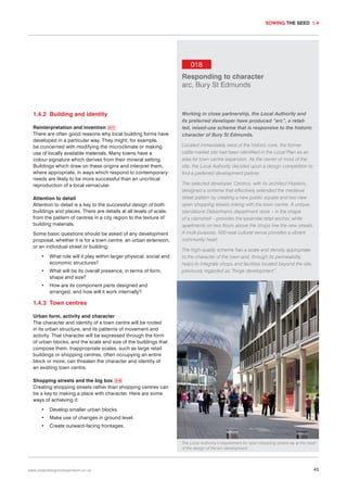 SOWING THE SEED 1.4

018
Responding to character
arc, Bury St Edmunds

1.4.2 Building and identity
Reinterpretation and invention 017
There are often good reasons why local building forms have
developed in a particular way. They might, for example,
be concerned with modifying the microclimate or making
use of locally available materials. Many towns have a
colour signature which derives from their mineral setting.
Buildings which draw on these origins and interpret them,
where appropriate, in ways which respond to contemporary
needs are likely to be more successful than an uncritical
reproduction of a local vernacular.
Attention to detail
Attention to detail is a key to the successful design of both
buildings and places. There are details at all levels of scale,
from the pattern of centres in a city region to the texture of
building materials.
Some basic questions should be asked of any development
proposal, whether it is for a town centre, an urban extension,
or an individual street or building:
•

What role will it play within larger physical, social and
economic structures?

•

What will be its overall presence, in terms of form,
shape and size?

•

Working in close partnership, the Local Authority and
its preferred developer have produced “arc”, a retailled, mixed-use scheme that is responsive to the historic
character of Bury St Edmunds.
Located immediately west of the historic core, the former
cattle market site had been identified in the Local Plan as an
area for town centre expansion. As the owner of most of the
site, the Local Authority decided upon a design competition to
find a preferred development partner.
The selected developer, Centros, with its architect Hopkins,
designed a scheme that effectively extended the medieval
street pattern by creating a new public square and two new
open shopping streets linking with the town centre. A unique,
standalone Debenhams department store – in the shape
of a clamshell – provides the essential retail anchor, while
apartments on two floors above the shops line the new streets.
A multi-purpose, 500-seat cultural venue provides a vibrant
community heart.
The high-quality scheme has a scale and density appropriate
to the character of the town and, through its permeability,
helps to integrate shops and facilities located beyond the site,
previously regarded as “fringe development”.

How are its component parts designed and
arranged, and how will it work internally?

1.4.3 Town centres
Urban form, activity and character
The character and identity of a town centre will be rooted
in its urban structure, and its patterns of movement and
activity. That character will be expressed through the form
of urban blocks, and the scale and size of the buildings that
compose them. Inappropriate scales, such as large retail
buildings or shopping centres, often occupying an entire
block or more, can threaten the character and identity of
an existing town centre.
Shopping streets and the big box 018
Creating shopping streets rather than shopping centres can
be a key to making a place with character. Here are some
ways of achieving it:
•

Develop smaller urban blocks.

•

Make use of changes in ground level.

•

Create outward-facing frontages.
The Local Authority’s requirement for open shopping streets lay at the heart
of the design of the arc development.

www.urbandesigncompendium.co.uk

45

 