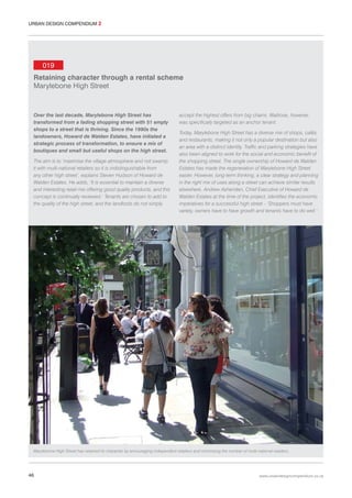 URBAN DESIGN COMPENDIUM 2

019
Retaining character through a rental scheme
Marylebone High Street

Over the last decade, Marylebone High Street has
transformed from a fading shopping street with 51 empty
shops to a street that is thriving. Since the 1990s the
landowners, Howard de Walden Estates, have initiated a
strategic process of transformation, to ensure a mix of
boutiques and small but useful shops on the high street.
The aim is to ‘maximise the village atmosphere and not swamp
it with multi-national retailers so it is indistinguishable from
any other high street’, explains Steven Hudson of Howard de
Walden Estates. He adds, ‘It is essential to maintain a diverse
and interesting retail mix offering good quality products, and this
concept is continually reviewed.’ Tenants are chosen to add to
the quality of the high street, and the landlords do not simply

accept the highest offers from big chains. Waitrose, however,
was specifically targeted as an anchor tenant.
Today, Marylebone High Street has a diverse mix of shops, cafés
and restaurants, making it not only a popular destination but also
an area with a distinct identity. Traffic and parking strategies have
also been aligned to work for the social and economic benefit of
the shopping street. The single ownership of Howard de Walden
Estates has made the regeneration of Marylebone High Street
easier. However, long-term thinking, a clear strategy and planning
in the right mix of uses along a street can achieve similar results
elsewhere. Andrew Ashenden, Chief Executive of Howard de
Walden Estates at the time of the project, identifies the economic
imperatives for a successful high street – ‘Shoppers must have
variety, owners have to have growth and tenants have to do well.’

Marylebone High Street has retained its character by encouraging independent retailers and minimising the number of multi-national retailers.

46

www.urbandesigncompendium.co.uk

 