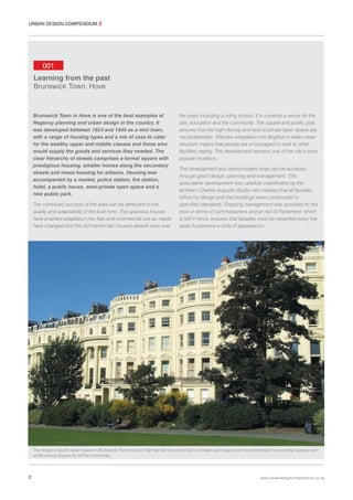 URBAN DESIGN COMPENDIUM 2

001
Learning from the past
Brunswick Town, Hove

Brunswick Town in Hove is one of the best examples of
Regency planning and urban design in the country. It
was developed between 1824 and 1840 as a mini town,
with a range of housing types and a mix of uses to cater
for the wealthy upper and middle classes and those who
would supply the goods and services they needed. The
clear hierarchy of streets comprises a formal square with
prestigious housing, smaller homes along the secondary
streets and mews housing for artisans. Housing was
accompanied by a market, police station, fire station,
hotel, a public house, semi-private open space and a
new public park.
The continued success of the area can be attributed to the
quality and adaptability of the built-form. The spacious houses
have enabled adaptation into flats and commercial use as needs
have changed and the old market has housed several uses over

the years including a riding school. It is currently a venue for the
arts, education and the community. The square and public park
ensures that the high density and lack of private open space are
not problematic. Effective integration into Brighton’s wider urban
structure means that people are encouraged to walk to other
facilities nearby. The development remains one of the city’s most
popular locations.
The development also demonstrates what can be achieved
through good design, planning and management. This
speculative development was carefully coordinated by the
architect Charles Augustin Busby who insisted that all facades
follow his design and that buildings were constructed to
specified standards. Ongoing management was provided for the
town in terms of commissioners and an Act of Parliament, which
is still in force, ensures that facades must be repainted every five
years to preserve a unity of appearance.

The design of public open space in Brunswick Town ensures that high density and a lack of private open space are not problematic by providing spaces such
as Brunswick Square for all the community.

2

www.urbandesigncompendium.co.uk

 