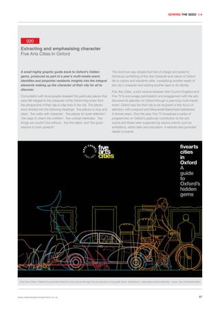 SOWING THE SEED 1.4

020
Extracting and emphasising character
Five Arts Cities In Oxford

A small highly graphic guide book to Oxford’s hidden
gems, produced as part of a year’s multi-media event,
identifies and pinpoints residents insights into the integral
elements making up the character of their city for all to
discover.
Consultation with local people revealed the particular places that
were felt integral to the character of the Oxford they knew from
the perspective of their day-to-day lives in the city. The places
were divided into the following headings: ‘five places to stop and
stare’, ‘five cafés with character’, ‘five places for quiet reflection’,
‘five ways to charm the children’, ‘five cultural interludes’, ‘five
things we couldn’t live without’, ‘five first dates’ and ‘five good
reasons to look upwards’.

The brochure was dispatched free of charge and acted to
introduce something of the real character and nature of Oxford
life to visitors and residents alike, crystallising another reality of
the city’s character and adding another layer to its identity.
Five Arts Cities, a joint venture between Arts Council England and
Five TV to encourage participation and engagement with the arts,
focussed its attention on Oxford through a year-long multi-media
event. Oxford was the third city to be recipient of this focus of
attention, with Liverpool and Newcastle/Gateshead addressed
in former years. Over the year, Five TV broadcast a series of
programmes on Oxford’s particular contribution to the arts
scene and these were supported by various events such as
exhibitions, artists talks and education. A website also provided
details of events.

Five Arts Cities, helped to promote Oxford’s arts scene through the production of a guide book, exhibitions, education and a website – www. five.tv/fiveartscities.

www.urbandesigncompendium.co.uk

47

 
