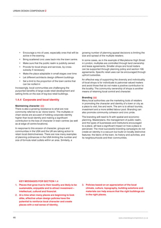 URBAN DESIGN COMPENDIUM 2

•

Encourage a mix of uses, especially ones that will be
active in the evening

growing number of planning appeal decisions is limiting the
size and spread of the multiple retailers.

•

Bring scattered civic uses back into the town centre.

•

Make sure that the public realm is publicly owned

•

Provide for local shops and services, by crosssubsidy if necessary

•

Make the place adaptable in small stages over time

•

Let different architects design different buildings

In some cases, as in the example of Marylebone High Street
in London, multiples are controlled through land ownership
and lease agreements. Smaller shops and local traders
can be supported through planning policy and section 106
agreements. Specific retail uses can be encouraged through
upfront subsidies.

•

Set a limit to the proportion of the town centre that
can be roofed-in

Increasingly, local communities are challenging the
purported benefits of large-scale retail development and
setting limits on the size of big-box retail buildings.

1.4.4 Corporate and local identity
Maintaining character 019
There is also a growing resistance to what are now
commonly referred to as ‘clone towns’. The multiples or
chain stores are accused of holding corporate identity
higher than local identity and making a significant
contribution to the loss of character in town centres (as well
as at edge-of-centre locations).
In response to this erosion of character, groups and
communities in the USA and the UK are taking action to
retain local distinctiveness. There are now many examples
of planning ordinances in the USA limiting the number and
size of formula retail outlets within an area. Similarly, a

An effective way of supporting the diversity and individuality
of local shops is for individuals to patronise valued traders
and avoid those that do not make a positive contribution to
the locality. The community ownership of shops is another
means of retaining local control and character.
Branding 020
Many local authorities use the marketing tools of retailers
in promoting the character and identity of a town or city as
a place to visit, live and work. The aim is to attract tourists,
investment and a more skilled labour pool. Branding can
also promote community cohesion and civic pride.
The branding will need to fit with spatial and economic
planning. Masterplans, the management of public realm,
and the types of businesses and institutions encouraged
to a place, all have a significant impact on how a place is
perceived. The most successful branding campaigns do not
create an identity in a vacuum but build on locally distinctive
features: the fabric of the town, its history and activities, and
its neighbourhoods and their communities.

KEY MESSAGES FOR SECTION 1.4
1. Places that grow true to their locality are likely to be
sustainable, enjoyable and to attract investment –
intellectual, cultural and financial.
2. At a time when many places are beginning to look
alike, effective urban design policies have the
potential to reinforce local character and create
places with a real sense of identity.

48

3. Policies based on an appreciation of the local
climate, culture, topography, building solutions and
materials can help ensure that the right buildings are
in the right places.

www.urbandesigncompendium.co.uk

 