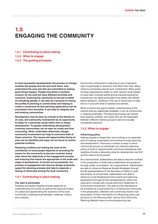 SOWING THE SEED

1.5
ENGAGING THE COMMUNITY
1.5.1 Contributing to place-making
1.5.2 When to engage
1.5.3 The guiding principles

In most successful developments the process of change
involves the people who live and work there, who
understand the area and who are committed to making
good things happen. People may share a common
concern for the area but have different priorities and
concerns. Involving the community is not just a matter
of consulting people. It can also be a process of raising
the profile of planning in communities and helping to
create a consensus so that planning applications can be
processed more smoothly. It can help to integrate new
and existing communities.
Development may be seen as a threat to the identity of
an area, and community involvement as an opportunity
to lobby for a particular cause rather than to shape
development. To people undertaking development,
involving communities can be seen as costly and time
consuming. When undertaken effectively, though,
community involvement can help to overcome both of
these concerns. The issues and opportunities facing an
area can be identified and ways can be found to resolve
potential conflicts.
Resolving conflicts and making the most of the
contribution of local people depends on providing the
means for the community to become involved, being
clear about the objectives of the engagement process,
and ensuring that events are appropriate to the scale and
stage of development. If carried out successfully, the
process of engagement can improve design proposals,
speed the planning process and help to engender a
feeling of ownership among the local community.

1.5.1 Contributing to place-making
The right to participate
Creating successful neighbourhoods depends on
understanding the human as well as the physical context
of a place and appreciating the dynamics of the local
community, including local attitudes, initiatives, history
and customs.

www.urbandesigncompendium.co.uk

Community involvement in planning is part of people’s
right to participate in decisions that affect their lives. Many
statutory processes require such involvement. Many grantfunding organisations prefer, or even require, local people
to have been involved before giving financial assistance.
Involvement can allow proposals to be tested and refined
before adoption, resulting in the use of resources in a way
that is in tune with what is needed and wanted.
When a community gains a better understanding of the
options that are realistically available, it can be constructive
in shaping proposals. The planning process can reduce
time wasting conflicts, and trade-offs can be negotiated
between different interest groups to secure mutually
compatible solutions.

1.5.2 When to engage
Influencing policy
Helping people to shape their surroundings is an essential
part of creating sustainable communities through planning
and development. There are a number of ways in which
community groups or individuals can influence planning
policy at local or regional levels, and those developing new
neighbourhoods or allocating sites for development can find
out the views of local people.
At a national level, stakeholders are able to become involved
in the preparation of draft policy statements and guidance
through public consultation. At a regional level, stakeholders
are able to influence Regional Spatial Strategies through
formal representations to the Secretary of State on draft
documents. At a local level, stakeholders are able to
influence Local Development Documents and planning
applications through formal representations, which are
required to comply with a local authority’s Statement of
Community Involvement. This sets out the standards to
be achieved by a local authority in involving the community
in the preparation, alteration and continuing review of all
documents. Further information on influencing policy can
be found in The Planning Pack1 and on the Community
Planning Website (www communityplanning.net).

49

 