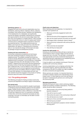 URBAN DESIGN COMPENDIUM 2

Identifying options 021
Engaging the local community and stakeholders (such as
landowners, planning officers, highways officers, statutory
consultees, local interest groups, designers and developers)
in the development of a masterplan can significantly
improve the design’s workability. Identifying the constraints
and opportunities for the site at an early stage means that
time may not be wasted on unviable options. It also provides
those involved with a forum in which to explore each others’
concerns and to understand what is required to overcome
any potential barriers. This collaborative process can
deliver a set of ground rules and vision for a site which all
stakeholders can agree on. Developing this consensus
early on can improve the design of the project and ease
its passage through the development process.
Existing and new communities 022
Community involvement procedures and techniques
have been developed largely for existing towns and
neighbourhoods. The people consulted are those who
would be directly affected by the proposals. Where a new
neighbourhood is proposed, it can be difficult or impossible
to engage with those who will ultimately live there. In this
situation, neighbouring communities may see development
primarily in terms of how they themselves are affected. To
gain a balanced view, it can be helpful to invite a wider range
of organisations (such as local registered social landlords,
community groups and welfare officers) to speak on behalf
of those they represent. As initial phases are built, their
new residents should be engaged in the process of making
decisions about the area’s future development.

1.5.3 The guiding principles
The following principles for finding out about community
concerns and aspirations are likely to apply in all situations:
Get started early
Opportunities should be provided for people to participate
in identifying issues and debating options from the earliest
stages. People should become involved at a point when
they have the potential to make a difference. It may take time
to build their capacity for this. It is important to be aware
of what other community involvement processes are also
underway in the area, so that steps can be taken to avoid
overloading people.

Clarify aims and objectives
When clarifying aims and objectives, it is important to
consider such questions as:
•

What can community engagement add to the
process?

•

What are the aims of the engagement activities?

•

Who are the project partners and what can they add?

•

What legacy does a developer intend to leave?

•

What community involvement will continue after the
project?

•

What outcomes are expected?

•

How will they be measured?

Involve the right people 023
Carrying out a community profile will help to identify the
communities to which a project relates and the sorts of
people who live in the area. This will help in choosing the
most appropriate community involvement techniques, in
identifying important organisations and establishing some
of the area’s significant characteristics.
It may be useful to use mediation techniques if there are
problems with community cohesion.
Involving stakeholders such as highway authorities, the
Environment Agency, planning authorities and utility
companies at the start of a project can help to establish
the site’s constraints and opportunities.
Where partners are involved, it is important that time is
provided to develop capacity and understanding of the
project vision. In many cases as much time will need to
be spent in developing the partners as to working with
the community itself.
Managing expectations
Setting out the ground rules is vital to achieving realistic
targets and avoiding unrealistic expectations. The following
issues should be clear to everyone:
•

What process is the community being asked to
become involved in?

•

How will its input be used?

•

What will be the extent of the community’s influence?

•

How will decisions be made?

•

What sort of time commitments will be involved?

•

50

Will training be provided?

•

What is the potential for people to remain involved in
the long term?

www.urbandesigncompendium.co.uk

 
