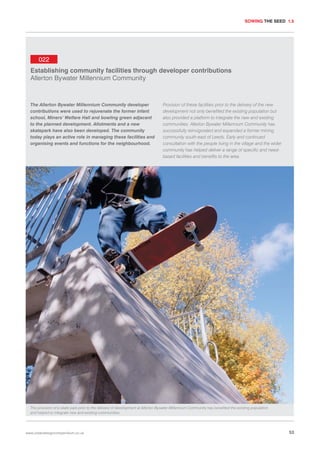 SOWING THE SEED 1.5

022
Establishing community facilities through developer contributions
Allerton Bywater Millennium Community

The Allerton Bywater Millennium Community developer
contributions were used to rejuvenate the former infant
school, Miners’ Welfare Hall and bowling green adjacent
to the planned development. Allotments and a new
skatepark have also been developed. The community
today plays an active role in managing these facilities and
organising events and functions for the neighbourhood.

Provision of these facilities prior to the delivery of the new
development not only benefited the existing population but
also provided a platform to integrate the new and existing
communities. Allerton Bywater Millennium Community has
successfully reinvigorated and expanded a former mining
community south-east of Leeds. Early and continued
consultation with the people living in the village and the wider
community has helped deliver a range of specific and needbased facilities and benefits to the area.

The provision of a skate park prior to the delivery of development at Allerton Bywater Millennium Community has benefited the existing population
and helped to integrate new and existing communities.

www.urbandesigncompendium.co.uk

53

 