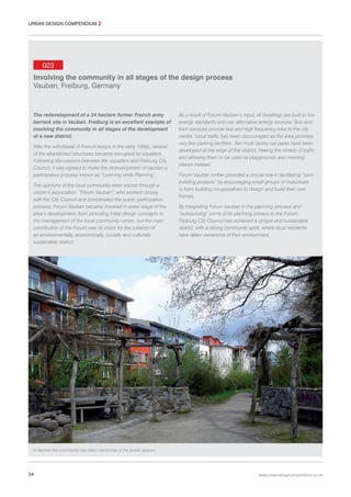 URBAN DESIGN COMPENDIUM 2

023
Involving the community in all stages of the design process
Vauban, Freiburg, Germany

The redevelopment of a 34 hectare former French army
barrack site in Vauban, Freiburg is an excellent example of
involving the community in all stages of the development
of a new district.
After the withdrawal of French troops in the early 1990s, several
of the abandoned structures became occupied by squatters.
Following discussions between the squatters and Freiburg City
Council, it was agreed to make the redevelopment of Vauban a
participatory process known as “Learning while Planning”.
The opinions of the local community were voiced through a
citizen’s association, “Forum Vauban”, who worked closely
with the City Council and coordinated the public participation
process. Forum Vauban became involved in every stage of the
area’s development, from providing initial design concepts to
the management of the local community centre, but the main
contribution of the Forum was its vision for the creation of
an environmentally, economically, socially and culturally
sustainable district.

As a result of Forum Vauban’s input, all dwellings are built to low
energy standards and use alternative energy sources. Bus and
tram services provide fast and high frequency links to the city
centre. Local traffic has been discouraged as the area provides
very few parking facilities. Two multi-storey car parks have been
developed at the edge of the district, freeing the streets of traffic
and allowing them to be used as playgrounds and meeting
places instead.
Forum Vauban further provided a crucial role in facilitating “jointbuilding projects” by encouraging small groups of individuals
to form building co-operatives to design and build their own
homes.
By integrating Forum Vauban in the planning process and
“outsourcing” some of its planning powers to the Forum,
Freiburg City Council has achieved a unique and sustainable
district, with a strong community spirit, where local residents
have taken ownership of their environment.

In Vauban the community has taken ownership of the public spaces.

54

www.urbandesigncompendium.co.uk

 