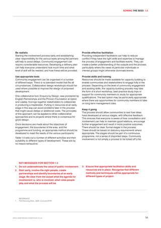 SOWING THE SEED 1.5

Be realistic
Starting the involvement process early and establishing
clear responsibility for the various tasks among the partners
will help to avoid delays. Community engagement can
require considerable resources. Developing a delivery plan
can help everyone understand how much time and what
level of skill will be needed, and how these will be provided.

Provide effective facilitation
Providing independent facilitators can help to reduce
conflict if they have the right skills and expertise to manage
the process of engagement and facilitate events. They can
create a better understanding of the outputs and the process,
particularly where the views of particular individuals or
interest groups might otherwise dominate events.

Use appropriate tools
Community engagement can be organised in a number
of different ways. There is no standard model that fits all
circumstances. Collaborative design workshops should be
used where possible to improve the design of proposed
development.

Provide skills and training
Resources should be made available for capacity building to
enable communities and stakeholders to engage fully in the
process. Depending on the level of community engagement
and existing skills, the capacity-building process may take
the form of a short workshop, best practice study trips or
support for community members to study for appropriate
qualifications. The last option may be particularly appropriate
where there are opportunities for community members to take
on long-term management roles.

One collaborative tool, Enquiry by Design, was pioneered by
English Partnerships and the Prince’s Foundation at Upton
and Lawley. It brings together stakeholders to collaborate
in producing a masterplan. Putting in resources at an early
stage in this way can avoid problems later in the process
that might cause delays or additional costs. The principles
of this approach can be applied to other collaborative
approaches and to projects where there is consensus for
good design.
Once decisions are made about the objectives of
engagement, the boundaries of the area, and the
programme and funding, an appropriate method should be
developed to meet the needs of the various participants.
Table 1.5 sets out a number of different activities and their
suitability to different types of development. These are by
no means exhaustive.

Keep it going
The process should allow communities to see how ideas
have developed at various stages, with effective feedback.
This ensures that everyone is aware of how consultation and
involvement can help to maintain good relations, encourage
further engagement and result in more positive outcomes.
There should be clear, formal stages in the process.
These should be based on statutory requirements where
appropriate. The stages should be part of a continuous
programme, not a series of disjointed steps. Community
involvement is not simply a process to be ticked off a list.

KEY MESSAGES FOR SECTION 1.5
1. Do not underestimate the value of public involvement.
2. Start early, involve the right people, create
partnerships and identify boundaries at an early
stage. Be clear from the outset what the agenda for
involvement is, who is involved, what roles people
play and what the process will be.

1.

3. Ensure that appropriate facilitation skills and
resources are in place. Recognise that different
methods and techniques will be appropriate for
different types of project.

REFERENCE
The Planning Pack. 2006. CLG and RTPI

www.urbandesigncompendium.co.uk

55

 
