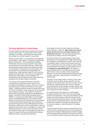 AIMING HIGHER

The rising significance of urban design
The past decade has seen almost unprecedented support
for good urban design. The Urban Task Force’s call for
exemplars in innovation, sustainability and high-quality
urban design has received support at many levels.
Initially, this was evident in the publications that explained
the principles of urban design, including the original Urban
Design Compendium1. This was published by English
Partnerships and the Housing Corporation (now known
as the Homes and Communities Agency) in 2000 to help
those delivering projects achieve and assess the quality
of urban design in developing and restoring places. The
Compendium has achieved far wider application and
influence than could have been hoped for, with more than
25,000 copies distributed. It has become an established
textbook for urban design courses worldwide. The
transferability of the principles has been demonstrated by
translations into Chinese, Serbian and Korean.
The success of the original Compendium has been
accompanied by strong government support for the
principles of well-designed, compact, mixed-use, inclusive,
sustainable places. Along with publications such as By
Design2, invaluable guidance has been provided which sets
out how the principles of urban design can be incorporated
into the planning process. It has resulted in strong and
effective planning policies developed to help deliver good
design. In particular, Planning Policy Guidance Note 3
(PPG3)3 on housing introduced targets to promote higherdensity, brownfield development. The success of these
policies in promoting the more efficient use of land through
increased densities with good design demonstrated the
impact planning policy can have. Well-designed schemes
have led to a rediscovery of how enjoyable towns, cities and
neighbourhoods can be, and to a resurgence in urban living.
Residential schemes in town centres that would not have
been viable ten years ago are increasingly successful. The
need for a range of services and facilities within walkable
neighbourhoods is now generally understood.

www.urbandesigncompendium.co.uk

Good design is now at the heart of planning. Planning
Policy Statement 1 states that ‘high quality and inclusive
design should be the aim of all those involved in the
development process’.4 Planning Policy Statement 3 on
housing has put design at the top of the agenda.5
Government support for creating places of high quality
was reflected in the establishment of CABE (Commission
for Architecture and the Built Environment), which has had
a remarkable impact. Funded by central government but
with an independent voice and a dynamic outlook, CABE
has championed urban design through publications such
as Creating Successful Masterplans.6 Its network of
expert enablers drawn from private practice helps local
government to improve quality of urban design being
delivered. This has been supported by the growing number
of design champions, regional centres of excellence and
design panels.
The level of urban design skills is increasing. The number
of students receiving urban design education has risen
steadily over the past 20 years, and short courses, summer
schools and conferences have done much to cultivate a
broad appreciation of urban design principles. Where once
there was a lack of urban designers, now the problem is the
lack of experienced urban designers.
An understanding of the importance of urban design
has already spread much further than just urban design
students and practitioners. The strong links between quality
of place and quality of life are widely recognised. Social,
environmental and therefore long-term economic benefits
are derived from well-designed places. Launched in 2007
the Manual for Streets7, for example, provides guidance
on how urban design is a vital component in the design
of streets.
The past decade has seen a greater understanding of how
community life is influenced by the way in which places are
designed and managed. Well-designed and well-managed
communal spaces are essential for communities to flourish.
The community ownership of assets can help create a sense

3

 