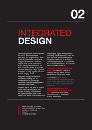 02
INTEGRATED
DESIGN
Urban design has to be accountable
not just to immediate clients,
occupiers and neighbours but also
to future generations. Good urban
design is sustainable – in its use
of resources, and its contribution
to the stability of communities and
their economic viability. Successful
schemes embody a design approach
that seeks to bring together solutions
to wide-ranging issues.
Integrated design requires interdisciplinary working and an
understanding of how design
decisions in one discipline can have
impacts in other areas.
Creating places that meet all aspects
of the sustainability agenda can
appear daunting. Designers can
struggle to integrate good urban
design with issues such as orientation

2.1
2.2
2.3
2.4
2.5

AN INTEGRATED APPROACH
IMPLICATIONS FOR URBAN FORM
ACHIEVING MIXED-USE
DENSITY
STREETS AS PLACES

for solar gain, higher density and the
conflicting needs of a mix of users. But
there are many historic examples of
towns that continue to be successful,
sustainable places with an appropriate
mix of uses and densities – such places
offer lessons for the future.
Good urban design is sustainable
design. It is not about a matter of
changing the way places look but
about making places work better.
Good design begins with an
understanding of movement patterns,
within which appropriate uses can be
located and then suitable densities
determined.
An integrated approach has
implications for how design teams
work, whether in creating new
neighbourhoods or remodelling
existing settlements.

 